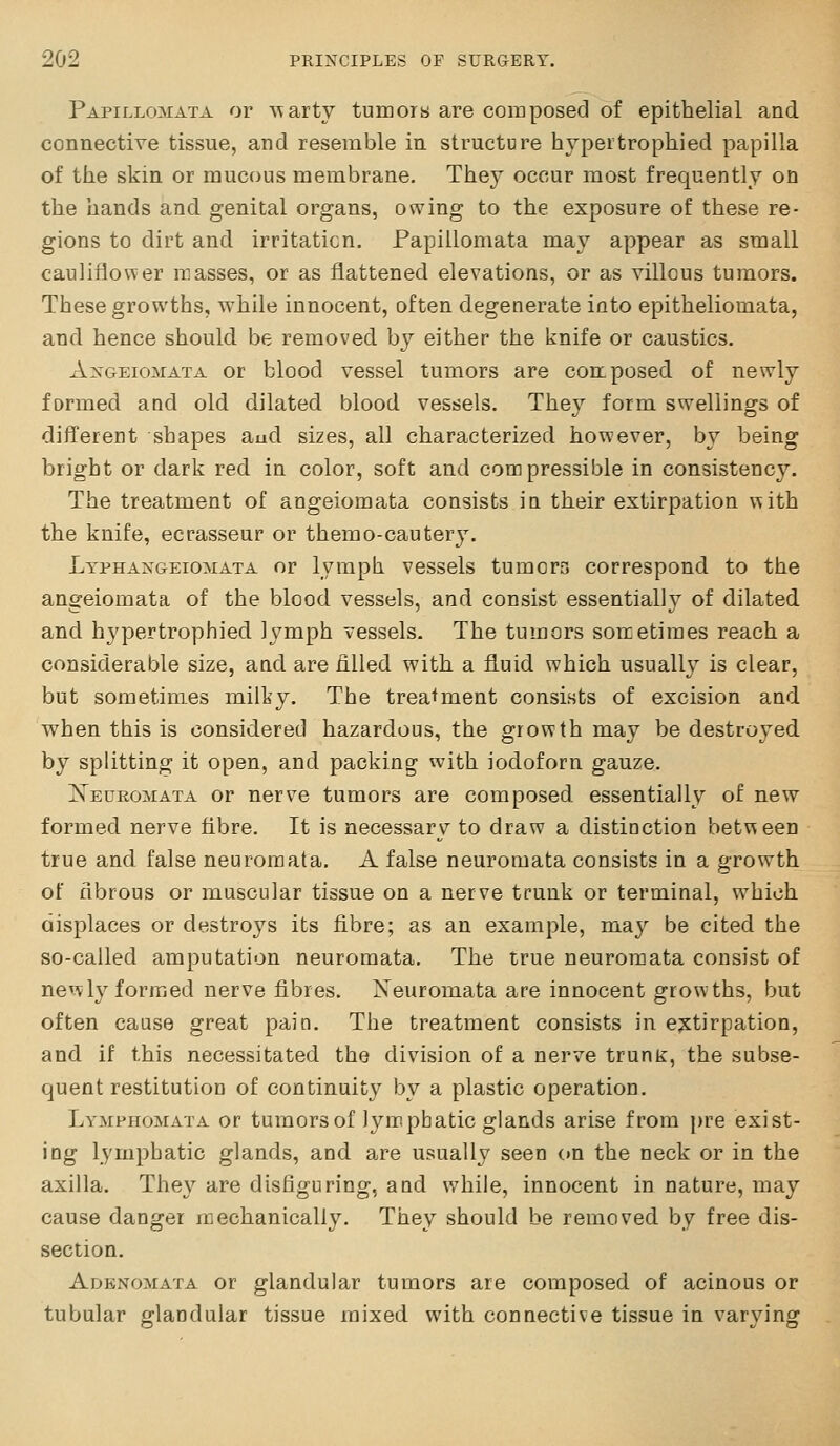 Papillomata or s\arty tumors are composed of epithelial and connective tissue, and resemble in structure hypertrophied papilla of the skin or raucous membrane. They occur most frequently on the hands and genital organs, owing to the exposure of these re- gions to dirt and irritation. Papillomata may appear as small cauliflower masses, or as flattened elevations, or as villous tumors. These growths, while innocent, often degenerate into epitheliomata, and hence should, be removed, by either the knife or caustics. AxGEioMATA or blood vessel tumors are composed of newly formed and old dilated blood vessels. They form swellings of different shapes aud sizes, all characterized however, by being bright or dark red in color, soft and compressible in consistency. The treatment of angeiomata consists ia their extirpation \\ith the knife, ecrasseur or themo-cautery. Ltphangeiomata or lymph vessels tumors correspond to the angeiomata of the blood vessels, and consist essentially of dilated and hypertrophied lymph vessels. The tumors sorcetiraes reach a considerable size, and are filled with a fluid which usually is clear, but sometimes miity. The treatment consists of excision and when this is considered hazardous, the growth may be destroyed by splitting it open, and packing with iodoforn gauze. jS'edromata or nerve tumors are composed essentially of new formed nerve fibre. It is necessary to draw a distinction between true and false neuromata. A false neuromata consists in a growth of fibrous or muscular tissue on a nerve trunk or terminal, which displaces or destroys its fibre; as an example, may be cited the so-called amputation neuromata. The true neuromata consist of newly formed nerve fibres. Neuromata are innocent growths, but often cause great pain. The treatment consists in e;stirpation, and if this necessitated the division of a nerve trunt, the subse- quent restitution of continuity by a plastic operation. Lymphomata or tumors of lym.pbatic glands arise from pre exist- ing lymphatic glands, and are usually seen on the neck or in the axilla. They are disfiguring, and while, innocent in nature, may cause danger mechanically. They should be removed by free dis- section. Adenomata or glandular tumors are composed of acinous or tubular glandular tissue mixed with connective tissue in varying