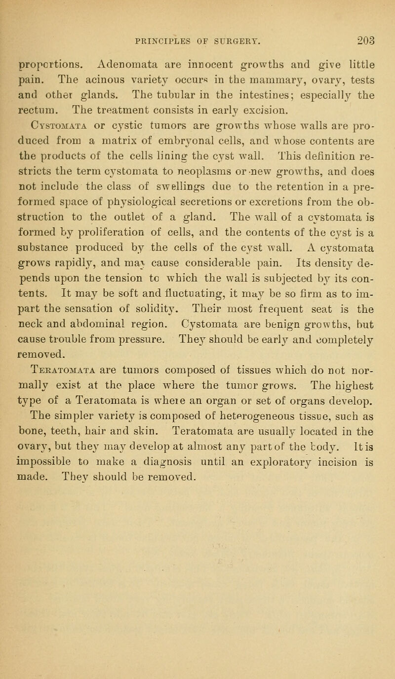 proportions. Adenomata are innocent growths and give little pain. The acinous variety occurs in the mammary, ovary, tests and other glands. The tubular in the intestines; especially the rectum. The treatment consists in early excision. CysToiMATA or C3stic tumors are growths whose walls are pro- duced from a matrix of embryonal cells, and whose contents are the products of the cells lining the cyst wall. This definition re- stricts the term cystomata to neoplasms or new growths, and does not include the class of swellings due to the retention in a pre- formed space of physiological secretions or excretions from the ob- struction to the outlet of a gland. The w^all of a cystomata is formed by proliferation of cells, and the contents of the cyst is a substance produced by the cells of the cyst wall. A cystomata grows rapidly, and ma^v cause considerable pain. Its density de- pends upon the tension tc which the wall is subjected by its con- tents. It may be soft and fluctuating, it may be so firm as to im- part the sensation of solidity. Their most frequent seat is the neck and abdominal region. Cystomata are benign growths, but cause trouble from pressure. They should be early and completely removed. Teratomata are tumors composed of tissues which do not nor- mally exist at the place where the tumor grows. The highest type of a Teratomata is where an organ or set of organs develop. The simpler variety is composed of heterogeneous tissue, such as bone, teeth, hair and skin. Teratomata are usually located in the ovary, but they may develop at almost any partoP the tody. It is impossible to make a diagnosis until an exploratory incision is made. They should be removed.