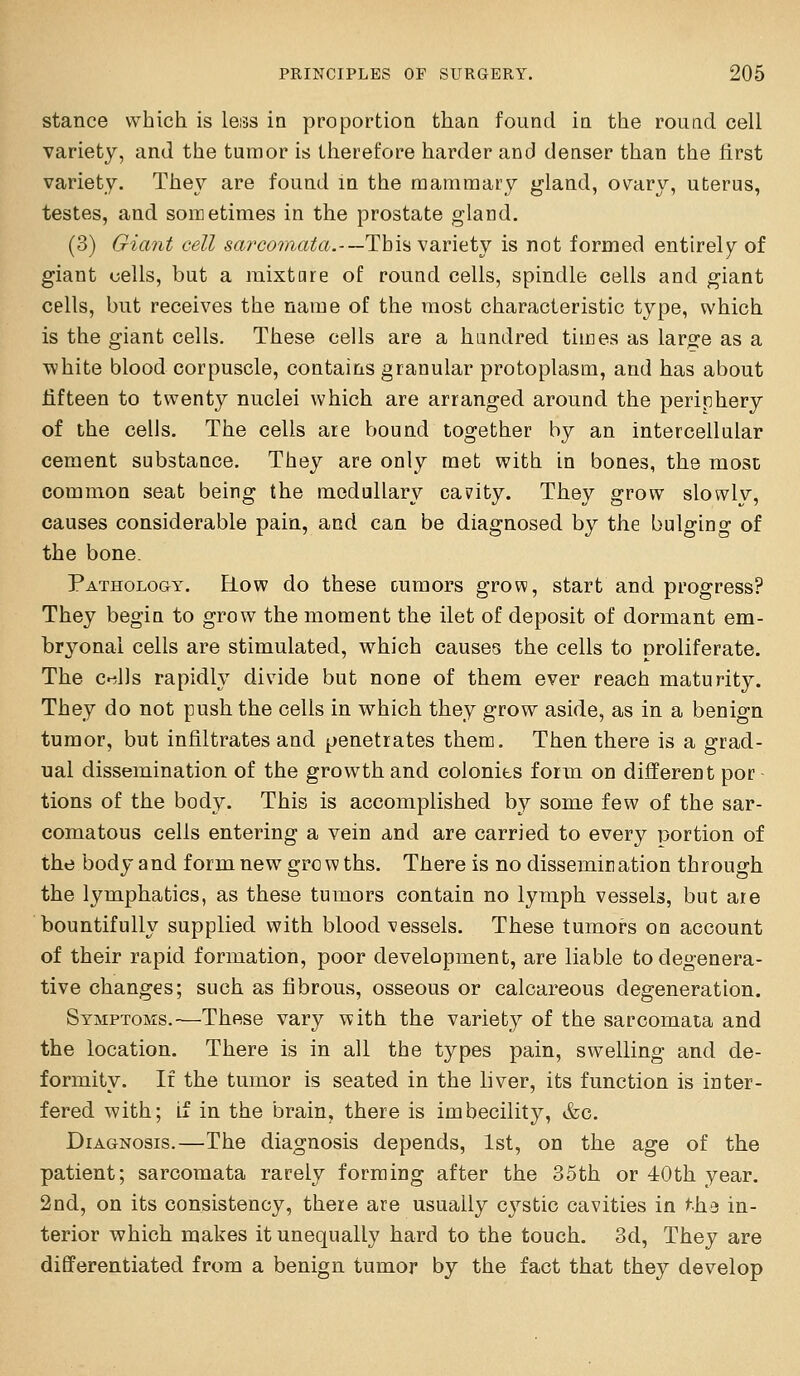 stance which is leiss in proportion than found in the round cell variety, and the tumor is therefore harder and denser than the first variety. They are found in the mammary gland, ov^ary, uterus, testes, and sometimes in the prostate gland. (3) Giant cell s^rccmaz!^.-—This variety is not formed entirely of giant cells, but a mixtare of round cells, spindle cells and giant cells, but receives the name of the most characteristic type, which is the giant cells. These cells are a hundred times as large as a white blood corpuscle, contains granular protoplasm, and has about fifteen to twenty nuclei which are arranged around the periphery of the cells. The cells are bound together by an intercellular cement substance. They are only met with in bones, the most common seat being the medullary canity. They grow slowlv, causes considerable pain, and can be diagnosed by the bulging of the bone. Pathology. Row do these cumors grow, start and progress? They begin to grow the moment the ilet of deposit of dormant em- bryonal cells are stimulated, which causes the cells to proliferate. The c»^l)s rapidly divide but none of them ever reach maturity. They do not push the cells in which they grow aside, as in a benign tumor, but infiltrates and penetrates them. Then there is a grad- ual dissemination of the growth and colonies form on different por tions of the body. This is accomplished by some few of the sar- comatous cells entering a vein and are carried to every portion of the body and form new growths. There is no dissemination through the lymphatics, as these tumors contain no lymph vessels, but are bountifully supplied with bloodvessels. These tumors on account of their rapid formation, poor development, are liable to degenera- tive changes; such as fibrous, osseous or calcareous degeneration. Symptoms.—These vary with the variety of the sarcomata and the location. There is in all the types pain, swelling and de- formity. If the tumor is seated in the liver, its function is inter- fered with; if in the brain, there is imbecility, &c. Diagnosis.—The diagnosis depends, 1st, on the age of the patient; sarcomata rarely forming after the 35th or iOth year. 2nd, on its consistency, there are usually cystic cavities in the in- terior which makes it unequally hard to the touch. 3d, They are differentiated from a benign tumor by the fact that they develop