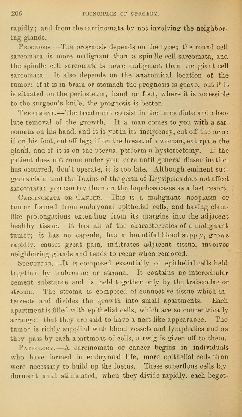 rapidly; and frcm thecarcinomata by not involving the neighbor- ino; D-lands. Pjrognosis —The prognosis depends on the type; the round cell sarcomata is more malignant than a spindle cell sarcomata, and the spindle cell sarcoirata is more malignant than the giant cell sarcomata. It also depends on the anatomical location of the tumor; if it is in brain or stomach the prognosis is grave, but i^ it is situated on the periosteum, hand or foot, where it is accessible to the surgeon's knife, the prognosis is better. Tkeatment.—The treatment consist in the immediate and abso- lute removal of the growth. It a man comes to you with a sar- comata on his hand, and it is yet in its incipiency, cut off the arm; if on his foot, cutoff leg; if on the breast of a woman, extirpate the gland, and if it is on the uterus, perform a hysterectomy. If the patient does not come under your care until general dissemination has occurred, don't operate, it is too late. Although eminent sur- geons claim that the Toxins of the germ of Erysipelas does not affect sarcomata; you can try them on the hopeless cases as a last resort. Cargijs-omata or Cancer.—This is a malignant neoplasm or tumor formed from embryonal epithelial cells, and having clam- like prolongations extending from its margins into the adjacent healthy tissue. It has all of the characteristics of a malignant tumor; it has no capsule, has a bountiful blood supply, grows rapidly, causes great pain, infiltrates adjacent tissue, involves neishborino- s'lands arid tends to recur when removed. Structdrb.—It is composed essentially of epithelial cells held together by trabeculae or stroma. It contains no intercellular cement substance and is held together only by the trabeculae or stroma. The stroma is composed of connective tissue which in- tersects and divides the growth into small apartments. Each apartment is filled with epithelial cells, which are so concentrically arrang:}d that they are said to have a nest-like appearance. The tumor is richly supplied with blood vessels and lymphatics and as they pass by each apartment oE cells, a cwig is given off to them. Pathology.—A carcinomata or cancer begins in individuals who have formed in embryonal life, more epithelial cells than were necessary to build up the foetus. These superflous cells lay dormant until stimulated, when they divide rapidly, each beget-