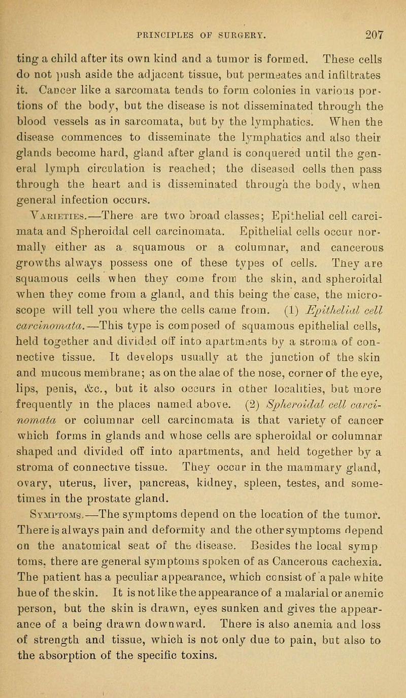 ting a child after its own kind and a tumor is formed. These cells do not })ush aside the adjacent tissue, but permcjates and infiltrates it. Cancer like a sarcomata tends to form colonies in various por- tions of the bod}'-, but the disease is not disseminated through the blood vessels as in sarcomata, but by the lymphatics. When the disease commences to disseminate the lymphatics and also their glands become hard, gland after gland is conquered until the gen- eral lymph circulation is reached; the diseased cells then pass through the heart and is disseminated through the body, when general infection occurs. Varieties.—There are two broad classes; Epithelial cell carci- mata and Spheroidal cell carcinomata. Epithelial cells occur nor- mally! either as a squamous or a columnar, and cancerous growths always possess one of these types of cells. Tney are squamous cells when they come from the skin, and spheroidal when they come from a gland, and this being the case, the micro- scope will tell you where the cells came from. (1) Epithelial cell carcinomata.-—This type is composed of squamous epithelial cells, held together and di\^ided o(f into apartments by a stroma of con- nective tissue. It develops usually at the junction of the skin and mucous membrane; as on the alae of the nose, corner of the eye, lips, penis, &c., but it also occurs in other localities, but more frequently in the places named above. (2) Spheroidal cell carci- nomata or columnar cell carcinomata is that variety of cancer which forms in glands and whose cells are spheroidal or columnar shaped and divided off into apartments, and held together by a stroma of connective tissue. They occur in the mammary gland, ovary, uterus, liver, pancreas, kidney, spleen, testes, and some- times in the prostate gland. Symptoms-—The sjnriptoms depend on the location of the tumor. There is always pain and deformity and the other symptoms depend on the anatomical seat of the disease. Besides the local syrap toras. there are general symptoms spoken of as Cancerous cachexia. The patient has a peculiar appearance, which consist of a pale white hue of the skin. It is not like the appearance of a malarial or anemic person, but the skin is drawn, eyes sunken and gives the appear- ance of a being drawn downward. There is also anemia and loss of strength and tissue, which is not only due to pain, but also to the absorption of the specific toxins.