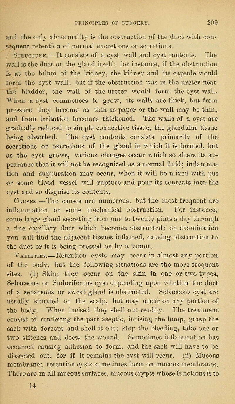 and the only abnormality is the obstruction of the duct with con- saquent retention of normal excretions or secretions. Stkucture.—It consists of a cyst wall and cyst contents. The iwall is the duct or the gland itself; for instance, if the obstruction is at the hilura of the kidney, the kidney and its capsule would form the C3^st wall; but if the obstruction Avas in the ureter near the bladder, the wall of the ureter would form the cyst wall. When a cyst commences to grow, its walls are thick, but from pressure they beccme as thin as paper or the wall may be thin, and from irritation becomes thickened. The walls of a cyst are gradually reduced to sin pie connective tissue, the glandular tissue being absorbed. The cyst contents consists primarily of the secretions or excretions of the gland in which it is formed, but as the cyst grows, various changes occur which so alters its ap- pearance that it will not be recognized as a normal fluid; inflamma- tion and supjmration may occur, when it will be mixed with pus or some tlood vessel will rupture and pour its contents into the cyst and so disguise its contents. Causes.—The causes are numerous, but the most frequent are inflammation or some mechanical obstruction. For instance, some large gland secreting from one to twenty pints a day through a fine capillary duct which becomes obstructed; on examination you \shl find the adjacent tissues inflamed, causing obstruction to the duct or it is being pressed on by a tumor. Varieties.—Retention cysts may occur in almost any portion of the body, but the following situations are the more frequent sites. (1) Skin; they occur on the skin in one or two types, Sebaceous or Sudoriferous cyst depending upon whether the duct of a sebaceous or sweat gland is obstructed. Sebaceous cyst are usually situated on the scalp, but may occur on any portion of the body. When incised they shell out readily. The treatment consist of rendering the part aseptic, incising the lump, grasp the sack with forceps and shell it out; stop the bleeding, take one or two stitches and dress the woucd. Sometimes inflammation has occurred causing adhesion to form, and the sack will have to be dissected out, for if it remains the cyst vfill recur. (2) Mucous membrane; retention cysts sometimes form on mucous membranes. There are in all mucous surfaces, mucous crypts whose functions is to 14