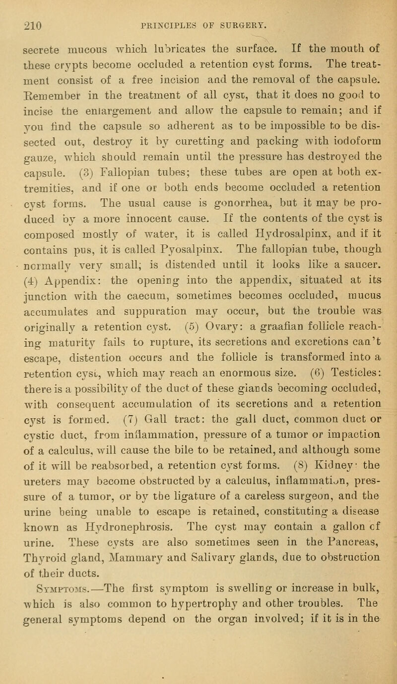 secrete mucous which lubricates the surface. If the mouth of these crypts become occluded a retention cyst forms. The treat- ment consist of a free incisioo and the removal of the capsule. Kern ember in the treatment of all cyst, that it does no good to incise the enlargement and allow the capsule to remain; and if you find the capsule so adherent as to be impossible to be dis- sected out, destroy it by curetting and packing with iodoform gauze, which should remain until the pressure has destroyed the capsule. (3) Fallopian tubes; these tubes are open at both ex- tremities, and if one or both ends become occluded a retention cyst forms. The usual cause is gonorrhea, but it may be pro- duced by a more innocent cause. If the contents of the cyst is composed mostly of water, it is called Hydrosalpinx, and if it contains pus, it is called Pyosalpinx. The fallopian tube, though normally very small, is distended until it looks like a saucer. (4) Appendix: the openicg into the appendix, situated at its junction with the caecum, sometimes becomes occluded, mucus accumulates and suppuration may occur, but the trouble was originally a retention cj^st. (5) Ovary: a graafian follicle reach- ing maturity fails to rupture, its secretions and excretions can't escape, distention occurs and the follicle is transformed into a retention cyst, which may reach an enormous size. (6) Testicles: there is a possibility of the duct of these giacds becoming occluded, with consequent accumulation of its secretions and a retention cyst is formed. (7) Gall tract: the gall duct, common duct or cystic duct, from inflammation, pressure of a tumor or impaction of a calculus, will cause the bile to be retained, and althougli some of it will be reabsorbed, a retention cyst forms. (8) Kidney the ureters may become obstructed by a calculus, inflammation, pres- sure of a tumor, or by the ligature of a careless surgeon, and the urine being unable to escape is retained, constituting a disease known as Hydronephrosis. The cyst may contain a gallon cf urine. These cysts are also sometimes seen in the Pancreas, Thyroid gland. Mammary and Salivary giacds, due to obstruction of their ducts. Symptoms.—The first sj'^mptom is swelling or increase in bulk, which is also common to hypertrophy and other troubles. The general symptoms depend on the organ involved; if it is in the