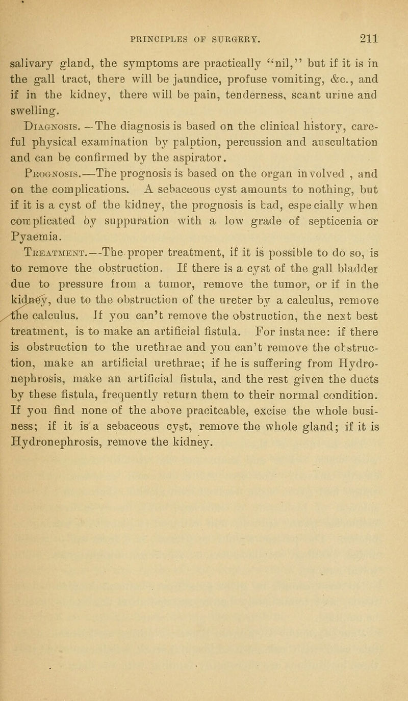 salivary gland, the symptoms are practically nil, but if it is in the gall tract, there will be jaundice, profuse vomiting, &c., and if in the kidney, there will be pain, tenderness, scant urine and swelling. DiAGKosis. —The diagnosis is based on the clinical history, care- ful physical examination by palption, percussion and auscultation and can be confirmed by the aspirator. Peognosis.—The prognosis is based on the organ involved , and on the complications. A sebaceous cyst amounts to nothing, but if it is a cyst of the kidney, the prognosis is bad, especially when core plicated by suppuration with a low grade of septicenia or Pyaem ia. Tkeatment.—The proper treatment, if it is possible to do so, is to remove the obstruction. If there is a cyst of the gall bladder due to pressure from a tumor, remove the tumor, or if in the kidn^, due to the obstruction of the ureter by a calculus, remove /the calculus. Jf you can't remove the obstruction, the neat best treatment, is to make an artificial fistula. For instance: if there is obstruction to the urethrae and you can't remove the otstruc- tion, make an artificial urethrae; if he is suffering from Hydro- nephrosis, make an artificial fistula, and the rest given the ducts by these fistula, frequently return them to their normal condition. If you find none of the above pracitcable, excise the whole busi- ness; if it is a sebaceous cyst, remove the whole gland; if it is Hydronephrosis, remove the kidney.