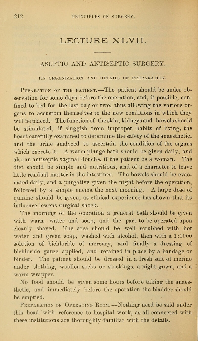 LECTURE XLVII. ASEPTIC AND ANTISEPTIC SURGERY. ITS ORGANIZATION AND DETAILS OF PREPARATION. Reparation of the patient.—The patient should be under ob- servation for some days before the operation, and, if possible, con- fined to bed for the last da}' or two, thus allowing the various or- gans to accustom themselves to the new conditions in \^hich they will be placed. The function of the skin, kidneys and bov\ els should be stimulated, if sluggish from improper habits of living, the heart carefully examined to determine the safety of the anaesthetic, and the urine analyzed to ascertain the condition of the oigans T^hich excrete it. A warm plange bath should be given daily, and also an antiseptic vaginal douche, if the patient be a woman. The diet should be simple and nutritious, and of a character to leave little residual matter in the intestines. The bowels should be evac- uated daily, and a purgative given the night before the operation, followed by a simple enema the next morning. A large dose of quinine should be given, as clinical experience has shown that its influence lessens surgical shock. The morning of the operation a general bath should be given with warm water and soap, and the part to be operated upon cleanly shaved. The area should be well scrubbed with hot water and green soap, washed with alcohol, then with a 1:1000 solution of bichloride of mercury, and finally a dressing of bichloride gauze applied, and retained in place b}^ a bandage or binder. The patient should be dressed in a fresh suit of merino under clothing, woollen socks or stockings, a night-gown, and a warm wrapper. Ko food should be given some hours before taking the anaes- thetic, and immediately before the operation the bladder should be emptied. Preparation of Operating Room.—Nothing need be said under this head With reference to hospital work, as all connected with these institutions are thoroughly familiar with the details.