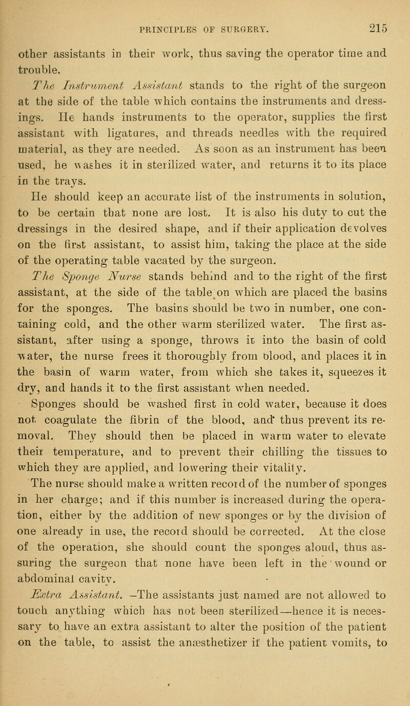other assistants in their work, thus saving the operator time and trouble. The Instrument Assistant stands to the right of the surgeon at the side of the table which contains the instruments and dress- ings. He hands instruments to the operator, supplies the first assistant with ligatures, and threads needles with the required material, as they are needed. As soon as an instrument has been used, he washes it in sterilized water, and returns it to its place in the trays. He should keep an accurate list of the instruments in solution, to be certain that none are lost. It is also his duty to cut the dressings in the desired shape, and if their application devolves on the firat assistant, to assist him, taking the place at the side of the operating table vacated by the surgeon. The Sponge Nurse stands behind and to the right of the first assistant, at the side of the table on which are placed the basins for the sponges. The basins should be two in number, one con- xaining cold, and the other warm sterilized water. The first as- sistant, after using a sponge, throws it into the basin of cold v^ater, the nurse frees it thoroughly from blood, and places it in the basin of warm water, from which she takes it, squeezes it dry, and hands it to the first assistant when needed. Sponges should be washed first in cold water, because it does not coagulate the fibrin of the blood, and' thus prevent its re- moval. They should then be placed in warm water to elevate theii temperature, and to prevent their chilling the tissues to which they are applied, and lowering their vitality. The nurse should make a written record of the number of sponges in her charge; and if this number is increased during the opera- tion, either by the addition of new sponges or by the division of one already in use, the record should be corrected. At the close of the operation, she should count the sponges aloud, thus as- suriQg the surgeon that none have been left in the wound or abdominal cavity. Extra Assistant. —The assistants just named are not allowed to touch anything which has not been sterilized—hence it is neces- sary to have an extra assistant to alter the position of the patient on the table, to assist the antesthetizer if the patient vomits, to
