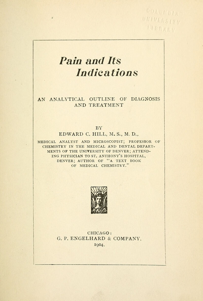 Pain and Its Indications AN ANALYTICAL OUTLINE OF DIAGNOSIS AND TREATMENT BY EDWARD C. HILL, M. S., M. D., MEDICAL ANALYST AND MICROSCOPIST; PROFESSOR OF CHEMISTRY IN THE MEDICAL AND DENTAL DEPART- MENTS OF THE UNIVERSITY OF DENVER; ATTEND- ING PHYSICIAN TO ST. ANTHONY'S HOSPITAL, DENVER; AUTHOR OF A TEXT BOOK OF MEDICAL CHEMISTRY. CHICAGO : G. P. ENGELHARD & COMPANY, 1904.