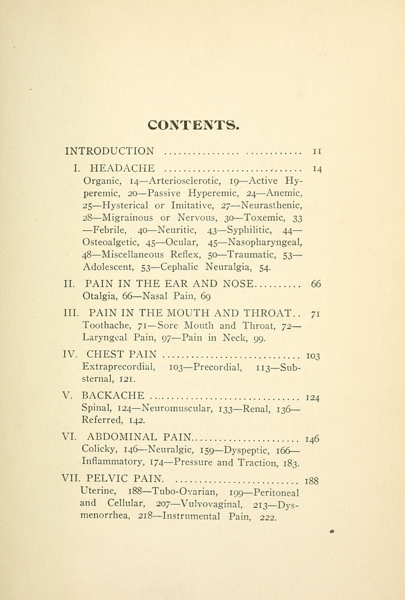 CONTENTS. INTRODUCTION n I. HEADACHE 14 Organic, 14—Arteriosclerotic, 19—Active Hy- peremic, 20—Passive Hyperemic, 24—Anemic, 25—Hysterical or Imitative, 27—Neurasthenic, 28—Migrainous or Nervous, 30—Toxemic, 33 —Febrile, 40—Neuritic, 43—Syphilitic, 44— Osteoalgetic, 45—Ocular, 45—Nasopharyngeal, 48—Miscellaneous Reflex, 50—Traumatic, 53— Adolescent, 53—Cephalic Neuralgia, 54. II. PAIN IN THE EAR AND NOSE 66 Otalgia, 66—Nasal Pain, 69 III. PAIN IN THE MOUTH AND THROAT.. 71 Toothache, 71—Sore Mouth and Throat, 72— Laryngeal Pain, 97—Pain in Neck, 99. IV. CHEST PAIN 103 Extraprecordiai, 103—Precordial, 113—Sub- sternal, 121. V. BACKACHE 124 Spinal, 124—Neuromuscular, 133—Renal, 136— Referred, 142. VI. ABDOMINAL PAIN i46 Colicky, 146—Neuralgic, 159—Dyspeptic, 166— Inflammatory, 174—Pressure and Traction, 183. VII. PELVIC PAIN r88 Uterine, 188—Tubo-Ovarian, 199—Peritoneal and Cellular, 207—Vulvovaginal, 213—Dys- menorrhea, 218—Instrumental Pain, 222.