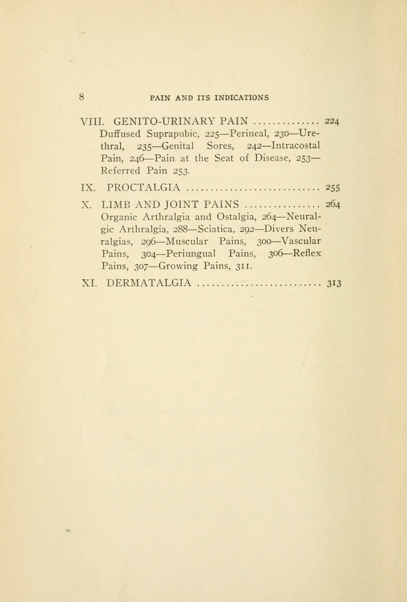 VIII. GENITO-URINARY PAIN 224 Duffused Suprapubic, 225—Perineal, 230—Ure- thral, 235—Genital Sores, 242—Infracostal Pain, 246—Pain at the Seat of Disease, 253— Referred Pain 253. IX. PROCTALGIA 255 X. LIMB AND JOINT PAINS 264 Organic Arthralgia and Ostalgia, 264—Neural- gic Arthralgia, 288—Sciatica, 292—Divers Neu- ralgias, 29(3—Muscular Pains, 300—Vascular Pains, 304—Periungual Pains, 306—Reflex Pains, 307—Growing Pains, 311. XL DERMATALGIA 313