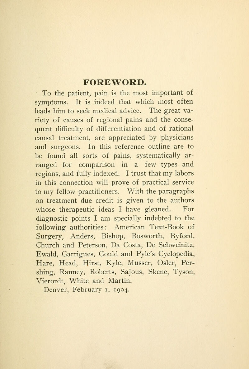 FOREWORD. To the patient, pain is the most important of symptoms. It is indeed that which most often leads him to seek medical advice. The great va- riety of causes of regional pains and the conse- quent difficulty of differentiation and of rational causal treatment, are appreciated by physicians and surgeons. In this reference outline are to be found all sorts of pains, systematically ar- ranged for comparison in a few types and regions, and fully indexed. I trust that my labors in this connection will prove of practical service to my fellow practitioners. With the paragraphs on treatment due credit is given to the authors whose therapeutic ideas I have gleaned. For diagnostic points I am specially indebted to the following authorities: American Text-Book of Surgery, Anders, Bishop, Bosworth, Byford, Church and Peterson, Da Costa, De Schweinitz, Ewald, Garrigues, Gould and Pyle's Cyclopedia, Hare, Head, Hirst, Kyle, Musser, Osier, Per- shing, Ranney, Roberts, Sajous, Skene, Tyson, Vierordt, White and Martin. Denver, February i, 1904.