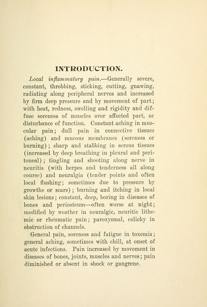 INTRODUCTION. Local inflammatory pain.—Generally severe, constant, throbbing, sticking, cutting, gnawing, radiating along peripheral nerves and increased by firm deep pressure and by movement of part; with heat, redness, swelling and rigidity and dif- fuse soreness of muscles over affected part, or disturbance of function. Constant aching in mus- cular pain; dull pain in connective tissues (aching) and mucous membranes (soreness or burning) ; sharp and stabbing in serous tissues (increased by deep breathing in pleural and peri- toneal) ; tingling and shooting along nerve in neuritis (with herpes and tenderness all along course) and neuralgia (tender points and often local flushing; sometimes due to pressure by growths or scars); burning and itching in local skin lesions; constant, deep, boring in diseases of bones and periosteum—often worse at night; modified by weather in neuralgic, neuritic lithe- mic or rheumatic pain; paroxysmal, colicky in obstruction of channels. General pain, soreness and fatigue in toxemia; general aching, sometimes with chill, at onset of acute infections. Pain increased by movement in diseases of bones, joints, muscles and nerves; pain diminished or absent in shock or gangrene.