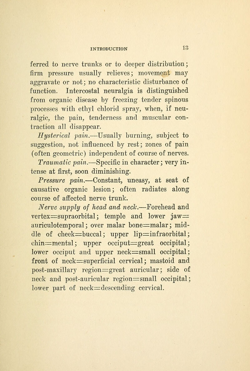 ferred to nerve trunks or to deeper distribution; firm pressure usually relieves; movement may aggravate or not; no characteristic disturbance of function. Intercostal neuralgia is distinguished from organic disease by freezing tender spinous processes with ethyl chlorid spray, when, if neu- ralgic, the pain, tenderness and muscular con- traction all disappear. Hysterical pain.—Usually burning, subject to suggestion, not influenced by rest; zones of pain (often geometric) independent of course of nerves. Traumatic pain.—Specific in character; very in- tense at first, soon diminishing. Pressure pain.—Constant, uneasy, at seat of causative organic lesion; often radiates along course of affected nerve trunk. Nerve supply of head and neck.—Forehead and vertex^supraorbital; temple and lower jaw— auriculotemporal; over malar bone=malar; mid- dle of cheek^buccal; upper lip=rinfraorbital; chin=mental; upper occiput=great occipital; lower occiput and upper neck=small occipital; front of neck^superficial cervical; mastoid and post-maxillary region=great auricular; side of neck and post-auricular region=small occipital; lower part of neck=descending cervical.