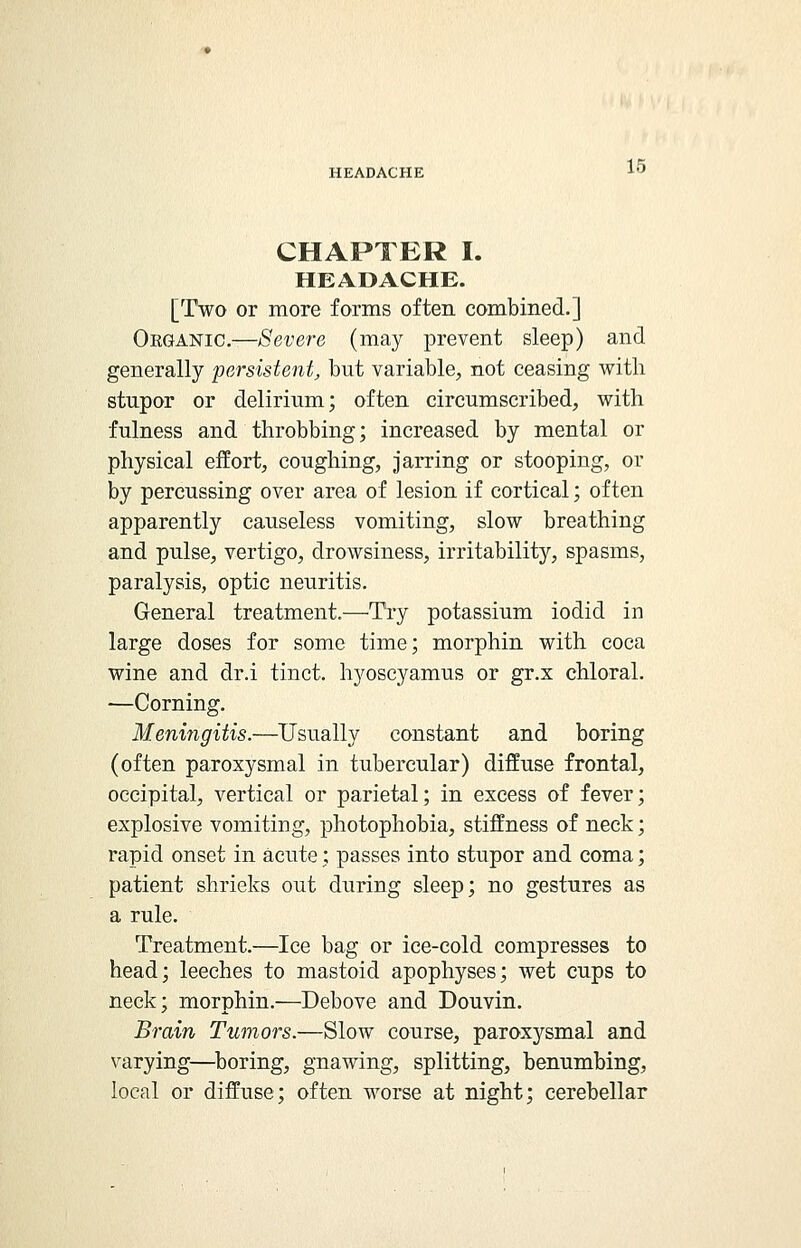 CHAPTER I. HEADACHE. [Two or more forms often combined.] Organic.—Severe (may prevent sleep) and generally persistent, but variable, not ceasing with stupor or delirium; often circumscribed, with fulness and throbbing; increased by mental or physical effort, coughing, jarring or stooping, or by percussing over area of lesion if cortical; often apparently causeless vomiting, slow breathing and pulse, vertigo, drowsiness, irritability, spasms, paralysis, optic neuritis. General treatment.—Try potassium iodid in large doses for some time; morphin with coca wine and dr.i tinct. hyoscyamus or gr.x chloral. —Corning. Meningitis.—Usually constant and boring (often paroxysmal in tubercular) diffuse frontal, occipital, vertical or parietal; in excess of fever; explosive vomiting, photophobia, stiffness of neck; rapid onset in acute; passes into stupor and coma; patient shrieks out during sleep; no gestures as a rule. Treatment.—Ice bag or ice-cold compresses to head; leeches to mastoid apophyses; wet cups to neck; morphin.—Debove and Douvin. Brain Tumors.—Slow course, paroxysmal and varying—boring, gnawing, splitting, benumbing, local or diffuse; often worse at night; cerebellar