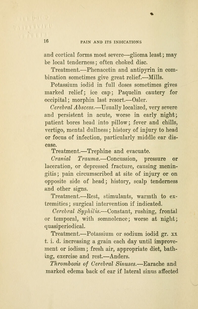 and cortical forms most severe—glioma least; may be local tenderness; often choked disc. Treatment.—Phenacetin and antipyrin in com- bination sometimes give great relief.—Mills. Potassium iodid in full doses sometimes gives marked relief; ice cap; Paquelin cautery for occipital; morphin last resort.—Osier. Cerebral Abscess.—Usually localized, very severe and persistent in acute, worse in early night; patient bores head into pillow; fever and chills, vertigo, mental dullness; history of injury to head or focus of infection, particularly middle ear dis- ease. Treatment.—Trephine and evacuate. Cranial Trauma.—Concussion, pressure or laceration, or depressed fracture, causing menin- gitis; pain circumscribed at site of injury or on opposite side of head; history, scalp tenderness and other signs. Treatment.—Eest, stimulants, warmth to ex- tremities; surgical intervention if indicated. Cerebral Syphilis.—Constant, rushing, frontal or temporal, with somnolence; worse at night; quasiperiodical. Treatment.—Potassium or sodium iodid gr. xx t. i. d. increasing a grain each day until improve- ment or iodism; fresh air, appropriate diet, bath- ing, exercise and rest.—Anders. Thrombosis of Cerebral Sinuses.—Earache and marked edema back of ear if lateral sinus affected