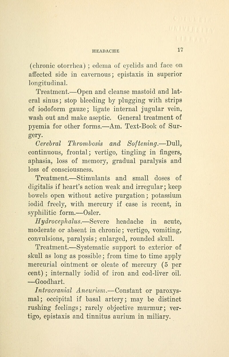 (chronic otorrhea) ; edema of eyelids and face on affected side in cavernous; epistaxis in superior longitudinal. Treatment.—Open and cleanse mastoid and lat- eral sinus; stop bleeding by plugging with strips of iodoform gauze; ligate internal jugular vein, wash out and make aseptic. General treatment of pyemia for other forms.—Am. Text-Book of Sur- gery. Cerebral Thrombosis and Softening.—Dull, continuous, frontal; vertigo, tingling in fingers, aphasia, loss of memory, gradual paralysis and loss of consciousness. Treatment.—Stimulants and small doses of digitalis if heart's action weak and irregular; keep bowels open without active purgation; potassium iodid freely, with mercury if case is recent, in syphilitic form.—Osier. Hydrocephalus.—Severe headache in acute, moderate or absent in chronic; vertigo, vomiting, convulsions, paralysis; enlarged, rounded skull. Treatment.—Systematic support to exterior of skull as long as possible; from time to time apply mercurial ointment or oleate of mercury (5 per cent) ; internally iodid of iron and cod-liver oil. —Goodhart. Intracranial Aneurism.—Constant or paroxys- mal; occipital if basal artery; may be distinct rushing feelings; rarely objective murmur; ver- tigo, epistaxis and tinnitus aurium in miliary.