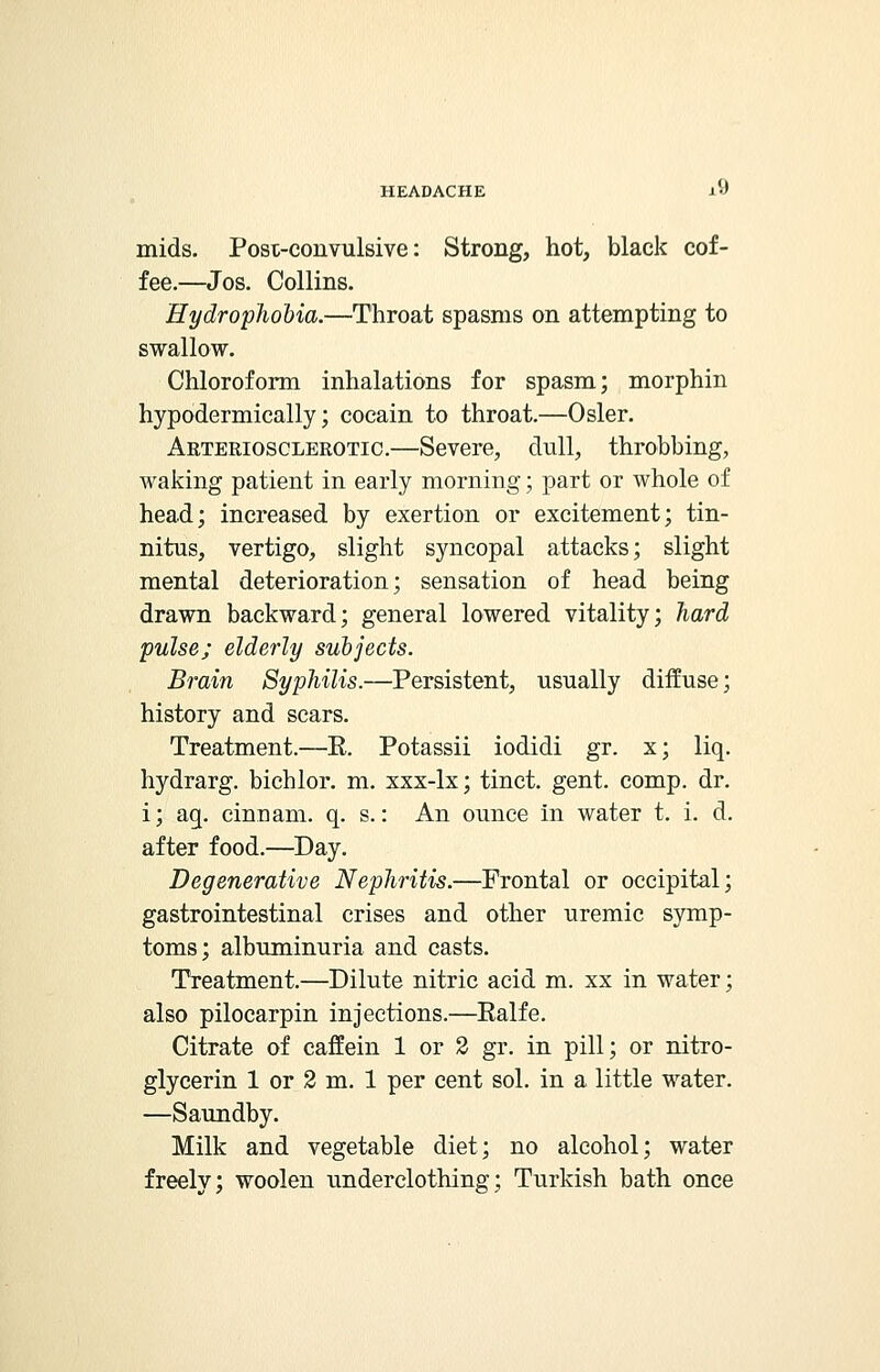 mids. Postconvulsive: Strong, hot, black cof- fee.—Jos. Collins. Hydrophobia.—Throat spasms on attempting to swallow. Chloroform inhalations for spasm; morphin hypodermically; cocain to throat.—Osier. Arteriosclerotic.—Severe, dull, throbbing, waking patient in early morning; part or whole of head; increased by exertion or excitement; tin- nitus, vertigo, slight syncopal attacks; slight mental deterioration; sensation of head being drawn backward; general lowered vitality; hard pulse; elderly subjects. Brain Syphilis.—Persistent, usually diffuse; history and scars. Treatment.—R. Potassii iodidi gr. x; liq. hydrarg. bichlor. m. xxx-lx; tinct. gent. comp. dr. i; aq. cinuam. q. s.: An ounce in water t. i. d. after food.—Day. Degenerative Nephritis.—Frontal or occipital; gastrointestinal crises and other uremic symp- toms; albuminuria and casts. Treatment.—Dilute nitric acid m. xx in water; also pilocarpin injections.—Ealfe. Citrate of caffein 1 or 2 gr. in pill; or nitro- glycerin 1 or 2 m. 1 per cent sol. in a little water. —Saundby. Milk and vegetable diet; no alcohol; water freely; woolen underclothing; Turkish bath once