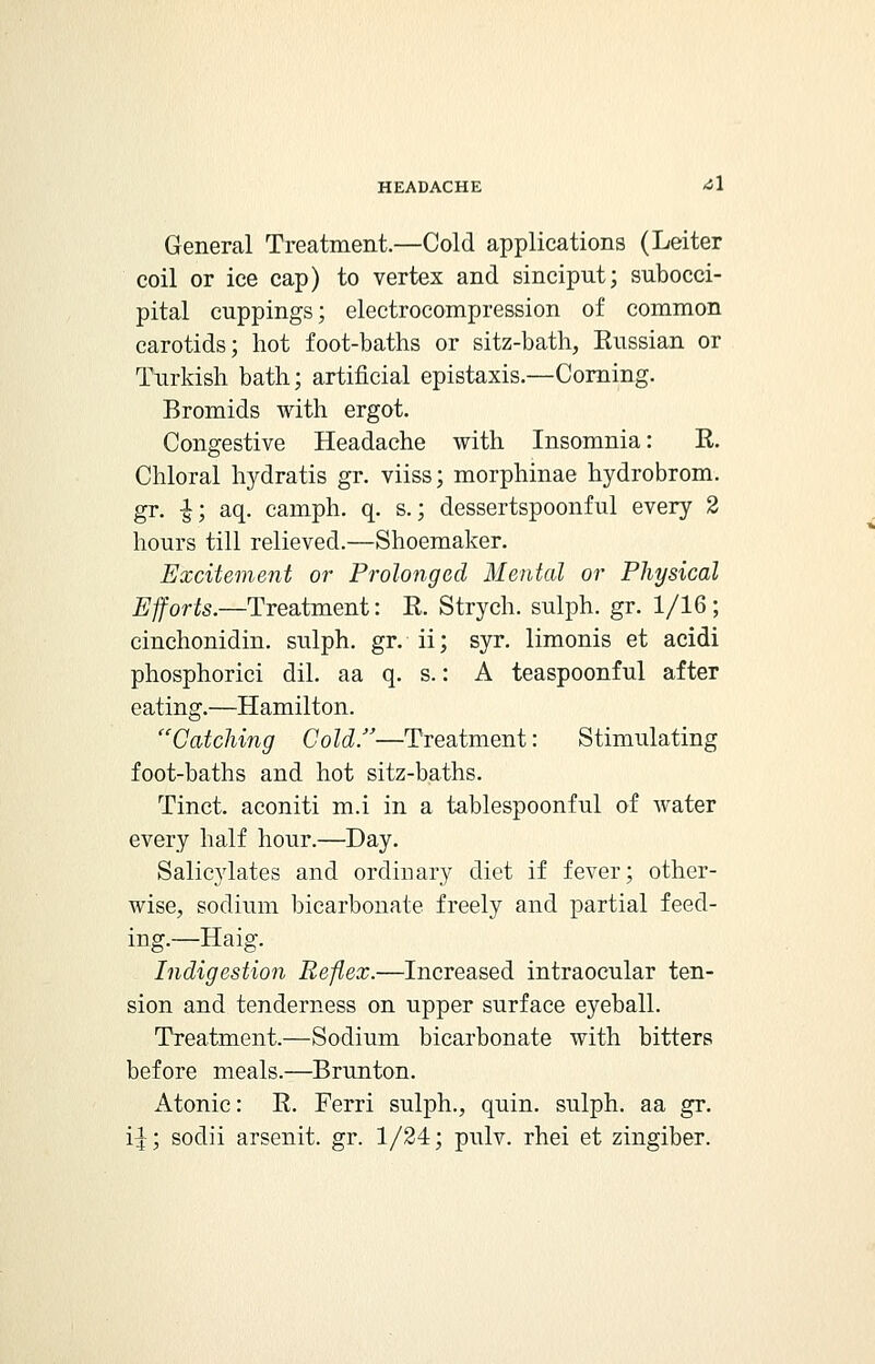 General Treatment.—Cold applications (Leiter coil or ice cap) to vertex and sinciput; subocci- pital cuppings; electrocompression of common carotids; hot foot-baths or sitz-bath, Eussian or Turkish bath; artificial epistaxis.—Corning. Bromids with ergot. Congestive Headache with Insomnia: K. Chloral hydratis gr. viiss; morphinae hydrobrom. gr. -£; aq. camph. q. s.; dessertspoonful every 2 hours till relieved.—Shoemaker. Excitement or Prolonged Mental or Physical Efforts.—Treatment: R. Strych. sulph. gr. 1/16; cinchonidin. sulph. gr. ii; syr. limonis et acidi phosphorici dil. aa q. s.: A teaspoonful after eating.—Hamilton. Catching Cold.—Treatment: Stimulating foot-baths and hot sitz-baths. Tinct. aconiti m.i in a tablespoonful of water every half hour.—Day. Salicjdates and ordinary diet if fever; other- wise, sodium bicarbonate freely and partial feed- ing.—Haig. Indigestion Reflex.—Increased intraocular ten- sion and tenderness on upper surface eyeball. Treatment.—Sodium bicarbonate with bitters before meals.—Brunton. Atonic: E. Ferri sulph., quin. sulph. aa gr. i:j■; sodii arsenit. gr. 1/24; pulv. rhei et zingiber.