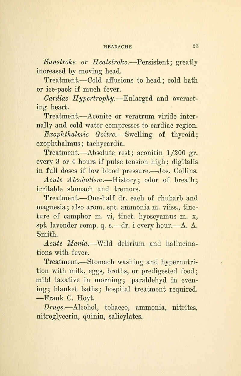 Sunstroke or Heatstroke.—Persistent; greatly increased by moving head. Treatment.—Cold affusions to head; cold bath or ice-pack if much fever. Cardiac Hypertrophy.—Enlarged and overact- ing heart. Treatment.—Aconite or veratrum viride inter- nally and cold water compresses to cardiac region. Exophthalmic Goitre.—Swelling of thyroid; exophthalmus; tachycardia. Treatment.—Absolute rest; aconitin 1/200 gr. every 3 or 4 hours if pulse tension high; digitalis in full doses if low blood pressure.—Jos. Collins. Acute Alcoholism.—History; odor of breath; irritable stomach and tremors. Treatment.—One-half dr. each of rhubarb and magnesia; also arom. spt. ammonia m. viiss., tinc- ture of camphor m. vi, tinct. hyoseyamus m. x, spt. lavender comp. q. s.—dr. i every hour.—A. A. Smith. Acute Mania.—Wild delirium and hallucina- tions with fever. Treatment.—Stomach washing and hypernutri- tion with milk, eggs, broths, or predigested food; mild laxative in morning; paraldehyd in even- ing; blanket baths; hospital treatment required. —Frank C. Hoyt. Drugs.—Alcohol, tobacco, ammonia, nitrites, nitroglycerin, quinin, salicylates.