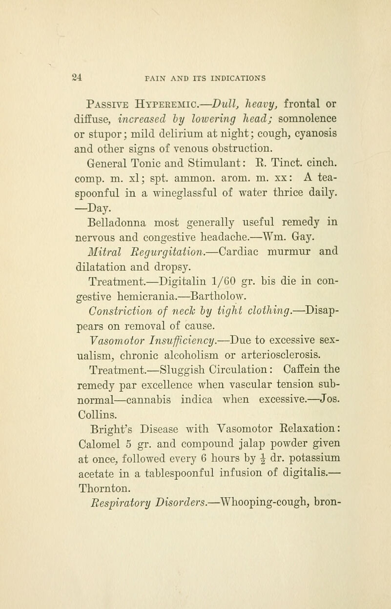 Passive Hyeeremic.—Dull, heavy, frontal or diffuse, increased by lowering head; somnolence or stupor; mild delirium at night; cough, cyanosis and other signs of venous obstruction. General Tonic and Stimulant: E. Tinct. cinch, comp. m. xl; spt. amnion, arom. m. xx: A tea- spoonful in a wineglassful of water thrice daily. —Day. Belladonna most generally useful remedy in nervous and congestive headache.—Win. Gay. Mitral Regurgitation.—Cardiac murmur and dilatation and dropsy. Treatment.—Digitalin 1/GO gr. bis die in con- gestive hemicrania.—Bartholow. Constriction of neck by tight clothing.—Disap- pears on removal of cause. Vasomotor Insufficiency.—Due to excessive sex- ualism, chronic alcoholism or arteriosclerosis. Treatment.—Sluggish Circulation: Caffein the remedy par excellence when vascular tension sub- normal—cannabis indica when excessive.—Jos. Collins. Bright's Disease with Vasomotor Eelaxation: Calomel 5 gr. and compound jalap powder given at once, followed every 6 hours by £ dr. potassium acetate in a tablespoonful infusion of digitalis.— Thornton. Respiratory Disorders.—Whooping-cough, bron-