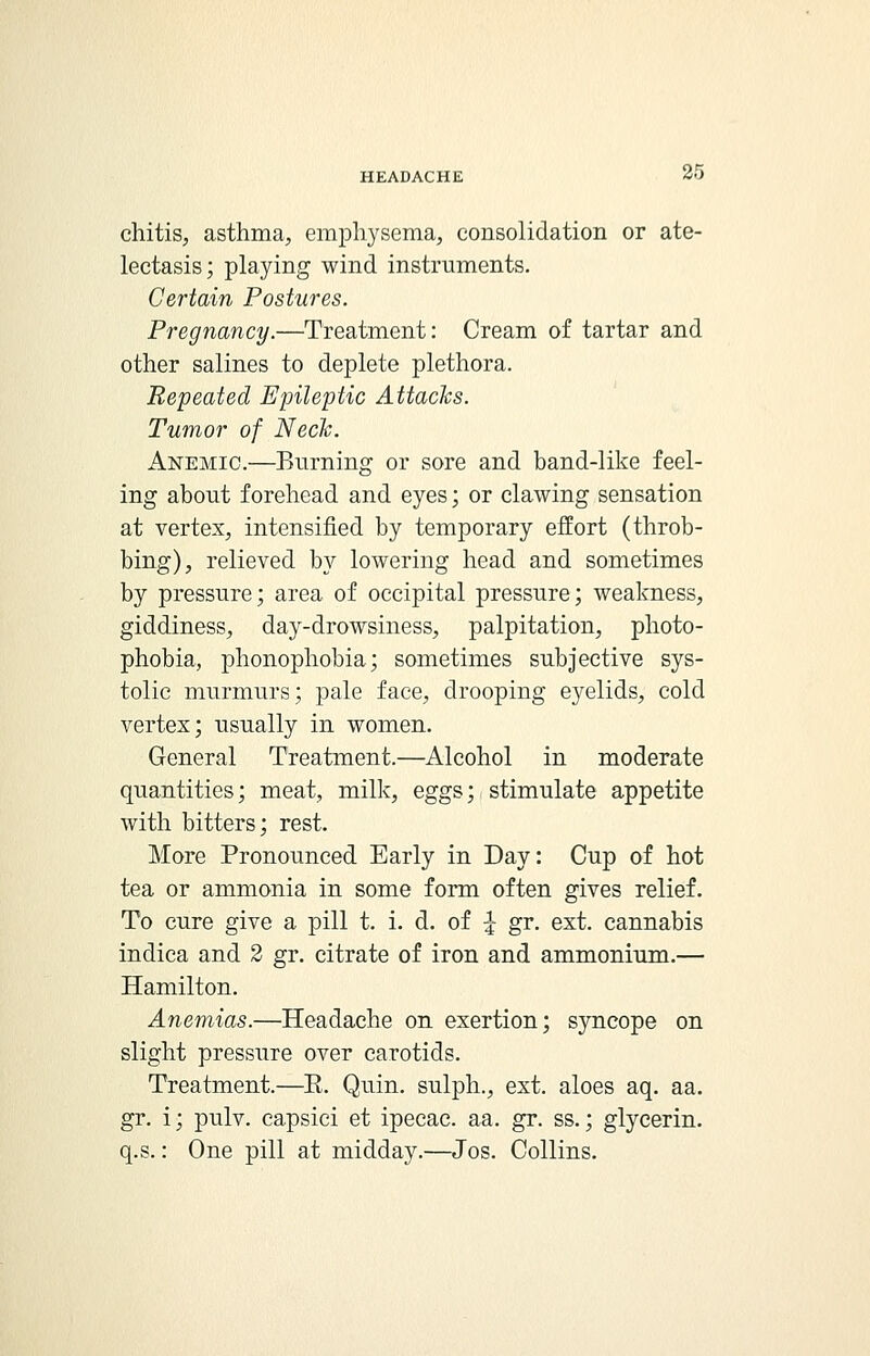 chitis, asthma, emphysema, consolidation or ate- lectasis; playing wind instruments. Certain Postures. Pregnancy.—Treatment: Cream of tartar and other salines to deplete plethora. Repeated Epileptic Attacks. Tumor of Neck. Anemic.—Burning or sore and band-like feel- ing about forehead and eyes; or clawing sensation at vertex, intensified by temporary effort (throb- bing), relieved by lowering head and sometimes by pressure; area of occipital pressure; weakness, giddiness, day-drowsiness, palpitation, photo- phobia, phonophobia; sometimes subjective sys- tolic murmurs; pale face, drooping eyelids, cold vertex; usually in women. General Treatment.—Alcohol in moderate quantities; meat, milk, eggs; stimulate appetite with bitters; rest. More Pronounced Early in Day: Cup of hot tea or ammonia in some form often gives relief. To cure give a pill t. i. d. of £ gr. ext. cannabis indica and 2 gr. citrate of iron and ammonium.— Hamilton. Anemias.—Headache on exertion; syncope on slight pressure over carotids. Treatment.—E. Quin. sulph., ext. aloes aq. aa. gr. i; pulv. capsici et ipecac, aa. gr. ss.; glycerin. q.s.: One pill at midday.—Jos. Collins.