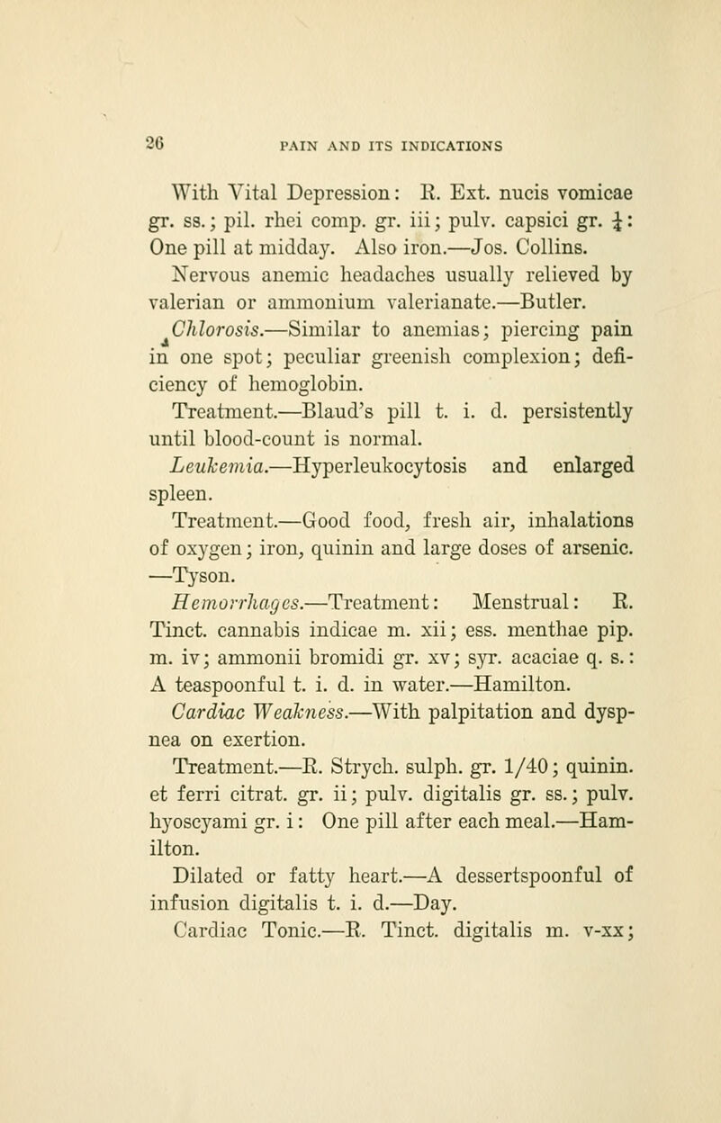 With Vital Depression: R. Ext. nucis vomicae gr. ss.; pil. rhei comp. gr. iii; pulv. capsici gr. £: One pill at midday. Also iron.—Jos. Collins. Nervous anemic headaches usually relieved by valerian or ammonium valerianate.—Butler. Chlorosis.—Similar to anemias; piercing pain in one spot; peculiar greenish complexion; defi- ciency of hemoglobin. Treatment.—Blaud's pill t. i. d. persistently until blood-count is normal. Leukemia.—Hyperleukocytosis and enlarged spleen. Treatment.—Good food, fresh air, inhalations of oxygen; iron, quinin and large doses of arsenic. —Tyson. Hemorrhages.—Treatment: Menstrual: E. Tinct. cannabis indicae m. xii; ess. menthae pip. m. iv; ammonii bromidi gr. xv; syr. acaciae q. s.: A teaspoonful t. i. d. in water.—Hamilton. Cardiac Weakness.—With palpitation and dysp- nea on exertion. Treatment.—R. Strych. sulph. gr. 1/40; quinin. et ferri citrat. gr. ii; pulv. digitalis gr. ss.; pulv. hyoscyami gr. i: One pill after each meal.—Ham- ilton. Dilated or fatty heart.—A dessertspoonful of infusion digitalis t. i. d.—Day. Cardiac Tonic.—R. Tinct. digitalis m. v-xx;