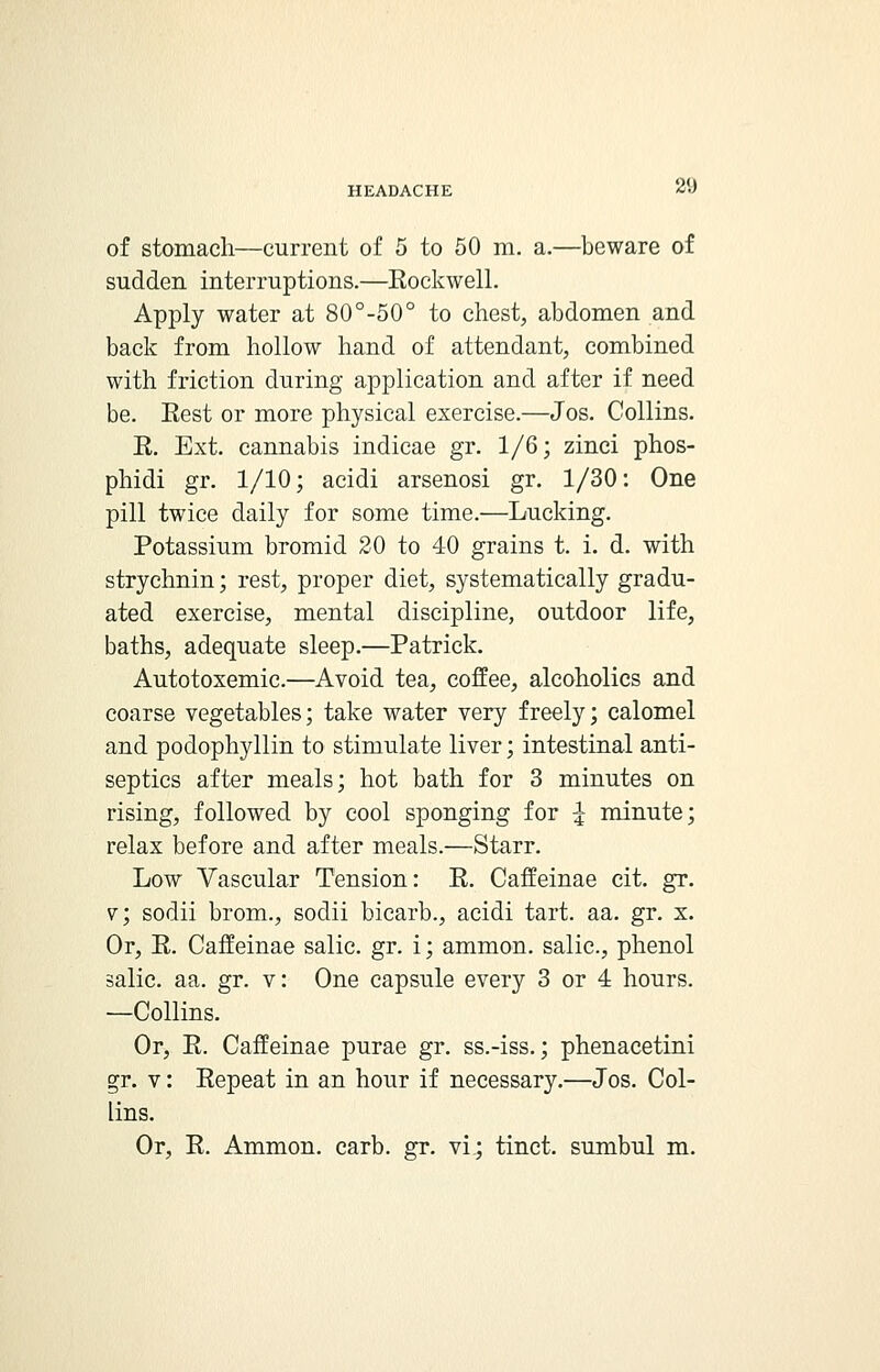 20 of stomach—current of 5 to 50 m. a.—beware of sudden interruptions.—Rockwell. Apply water at 80°-50° to chest, abdomen and back from hollow hand of attendant, combined with friction during application and after if need be. Eest or more physical exercise.—Jos. Collins. R. Ext. cannabis indicae gr. 1/6; zinci phos- phidi gr. 1/10; acidi arsenosi gr. 1/30: One pill twice daily for some time.—Lucking. Potassium bromid 20 to 40 grains t. i. d. with strychnin; rest, proper diet, systematically gradu- ated exercise, mental discipline, outdoor life, baths, adequate sleep.—Patrick. Autotoxemic.—Avoid tea, coffee, alcoholics and coarse vegetables; take water very freely; calomel and podophyllin to stimulate liver; intestinal anti- septics after meals; hot bath for 3 minutes on rising, followed by cool sponging for | minute; relax before and after meals.—Starr. Low Vascular Tension: R. Caffeinae cit. gr. v; sodii brom., sodii bicarb., acidi tart. aa. gr. x. Or, R. Caffeinae salic. gr. i; ammon. salic, phenol salic. aa. gr. v: One capsule every 3 or 4 hours. —Collins. Or, R. Caffeinae purae gr. ss.-iss.; phenacetini gr. v: Repeat in an hour if necessary.—Jos. Col- lins. Or, R. Ammon. carb. gr. vi; tinct. sumbul m.