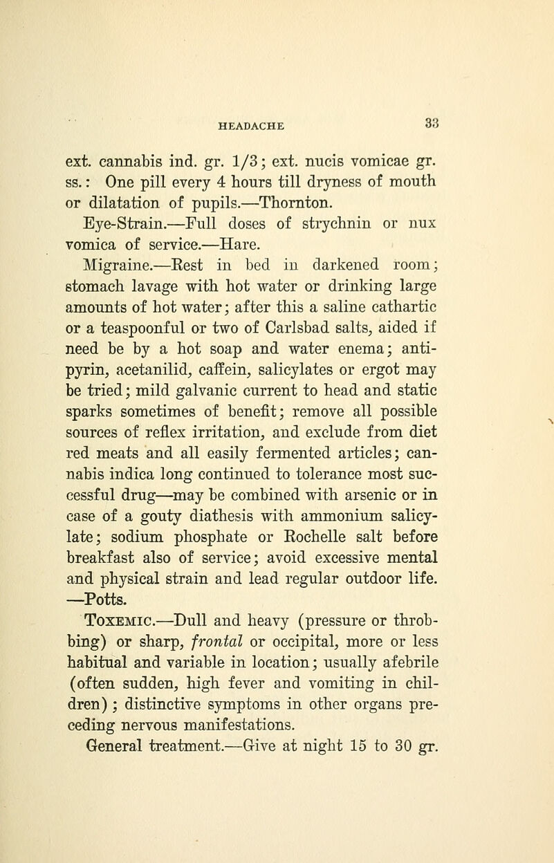ext. cannabis ind. gr. 1/3; ext. nucis vomicae gr. ss.: One pill every 4 hours till dryness of mouth or dilatation of pupils.—Thornton. Eye-Strain.—Full doses of strychnin or nux vomica of service.—Hare. Migraine.—Eest in bed in darkened room; stomach lavage with hot water or drinking large amounts of hot water; after this a saline cathartic or a teaspoonful or two of Carlsbad salts, aided if need be by a hot soap and water enema; anti- pyrin, acetanilid, caffein, salicylates or ergot may be tried; mild galvanic current to head and static sparks sometimes of benefit; remove all possible sources of reflex irritation, and exclude from diet red meats and all easily fermented articles; can- nabis indica long continued to tolerance most suc- cessful drug—may be combined with arsenic or in case of a gouty diathesis with ammonium salicy- late; sodium phosphate or Eochelle salt before breakfast also of service; avoid excessive mental and physical strain and lead regular outdoor life. —Potts. Toxemic.—Dull and heavy (pressure or throb- bing) or sharp, frontal or occipital, more or less habitual and variable in location; usually afebrile (often sudden, high fever and vomiting in chil- dren) ; distinctive symptoms in other organs pre- ceding nervous manifestations. General treatment.—G-ive at night 15 to 30 gr.
