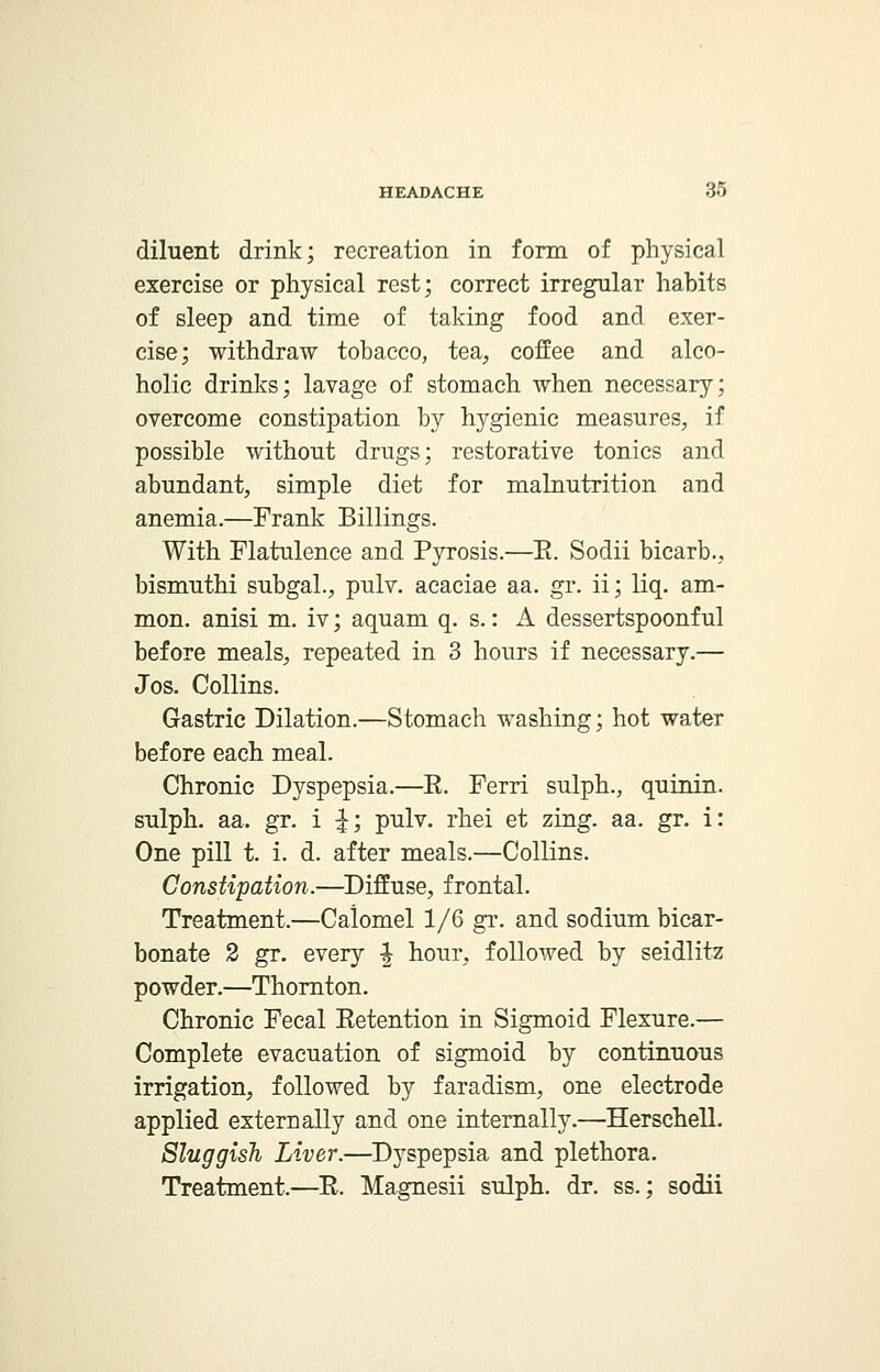 diluent drink; recreation in form of physical exercise or physical rest; correct irregular habits of sleep and time of taking food and exer- cise; withdraw tobacco, tea, coffee and alco- holic drinks; lavage of stomach when necessary; overcome constipation by hygienic measures, if possible without drugs; restorative tonics and abundant, simple diet for malnutrition and anemia.—Frank Billings. With Flatulence and Pyrosis.—E. Sodii bicarb., bismuthi subgal., pulv. acaciae aa. gr. ii; liq. am- nion, anisi m. iv; aquam q. s.: A dessertspoonful before meals, repeated in 3 hours if necessary.— Jos. Collins. Gastric Dilation.—Stomach washing; hot water before each meal. Chronic Dyspepsia.—E. Ferri sulph., quinin. sulph. aa. gr. i ^; pulv. rhei et zing. aa. gr. i: One pill t. i. d. after meals.—Collins. Constipation.—Diffuse, frontal. Treatment.—Calomel 1/6 gr. and sodium bicar- bonate 2 gr. every -J hour, followed by seidlitz powder.—Thornton. Chronic Fecal Eetention in Sigmoid Flexure.— Complete evacuation of sigmoid by continuous irrigation, followed by faradism, one electrode applied externally and one internally.—Herschell. Sluggish Liver.—Dyspepsia and plethora. Treatment.—E. Magnesii sulph. dr. ss.; sodii