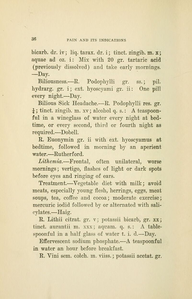 bicarb, dr. iv; liq. tarax. dr. i; tinct. zirigib. m. x; aquae ad oz. i: Mix with 20 gr. tartaric acid (previously dissolved) and take early mornings. —Day. Biliousness.—R. Podophylli gr. ss.; pil. hydrarg. gr. i; ext. hyoscyami gr. ii: One pill every night.—Day. Bilious Sick Headache.—E. Podophylli res. gr. \; tinct. zingib. m. xv; alcohol q. s.: A teaspoon- ful in a wineglass of water every night at bed- time, or every second, third or fourth night as required.—Dobell. R. Euonymin gr. ii with ext. hyoscyamus at bedtime, followed in morning by an aperient water.—Rutherford. Lithemia.—Frontal, often unilateral, worse mornings; vertigo, flashes of light or dark spots before eyes and ringing of ears. Treatment.—Vegetable diet with milk; avoid meats, especially young flesh, herrings, eggs, meat soups, tea, coffee and cocoa; moderate exercise; mercuric iodid followed by or alternated with sali- cylates.—Haig. R. Lithii citrat. gr. v; potassii bicarb, gr. xx; tinct. aurantii m. xxx; aquam. q. s.: A table- spoonful in a half glass of water t. i. d.—Day. Effervescent sodium phosphate.—A teaspoonful in water an hour before breakfast. R. Vini sem. colch. m. viiss.; potassii acetat. gr.