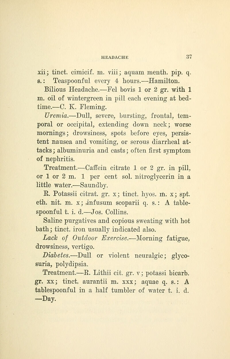 xii; tinct. cimicif. m. viii; aquam menth. pip. q. s.: Teaspoonful every 4- hours.—Hamilton. Bilious Headache.—Fel bovis 1 or 2 gr. with 1 m. oil of wintergreen in pill each evening at bed- time.—C. K. Fleming. Uremia.—Dull, severe, bursting, frontal, tem- poral or occipital, extending down neck; worse mornings; drowsiness, spots before eyes, persis- tent nausea and vomiting, or serous diarrheal at- tacks; albuminuria and casts; often first symptom of nephritis. Treatment.—Caffein citrate 1 or 2 gr. in pill, or 1 or 2 m. 1 per cent sol. nitroglycerin in a little water.—Saundby. R. Potassii citrat. gr. x; tinct, hyos. m. x; spt. eth. nit. m. x; infusum scoparii q. s.: A table- spoonful t. i. d.—Jos. Collins. Saline purgatives and copious sweating with hot bath; tinct. iron usually indicated also. Lack of Outdoor Exercise.—Morning fatigue, drowsiness, vertigo. Diabetes.—Dull or violent neuralgic; glyco- suria, polydipsia. Treatment.—E. Lithii cit. gr. v; potassi bicarb, gr. xx; tinct. aurantii m. xxx; aquae q. s.: A tablespoonful in a half tumbler of water t. i. d. —Day.