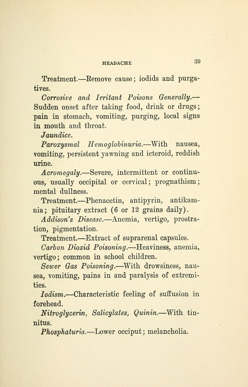 Treatment.—Eemove cause; iodids and purga- tives. Corrosive and Irritant Poisons Generally.— Sudden onset after taking food, drink or drugs; pain in stomach, vomiting, purging, local signs in mouth and throat. Jaundice. Paroxysmal Hemoglobinuria.—With nausea, vomiting, persistent yawning and icteroid, reddish urine. Acromegaly.—Severe, intermittent or continu- ous, usually occipital or cervical; prognathism; mental dullness. Treatment.—Phenacetin, antipyrin, antikam- nia; pituitary extract (6 or 12 gTains daily). Addison's Disease.—Anemia, vertigo, prostra- tion, pigmentation. Treatment.—Extract of suprarenal capsules. Carbon Dioxid Poisoning.—Heaviness, anemia, vertigo; common in school children. Sewer Gas Poisoning.—With drowsiness, nau- sea, vomiting, pains in and paralysis of extremi- ties. lodism.—Characteristic feeling of suffusion in forehead. Nitroglycerin, Salicylates, Quinin.—With tin- nitus. Phosphaturia.—Lower occiput; melancholia.