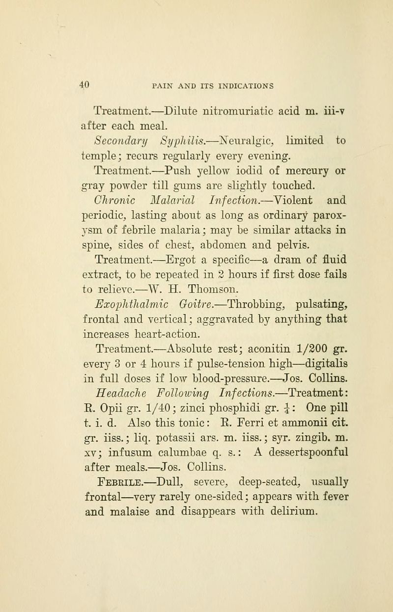 Treatment.—Dilute nitre-muriatic acid m. iii-v after each meal. Secondary Syphilis.—Neuralgic, limited to temple; recurs regularly every evening. Treatment.—Push yellow iodid of mercury or gray powder till gums are slightly touched. Chronic Malarial Infection.—Violent and periodic, lasting about as long as ordinary parox- ysm of febrile malaria; may be similar attacks in spine, sides of chest, abdomen and pelvis. Treatment.—Ergot a specific—a dram of fluid extract, to be repeated in 2 hours if first dose fails to relieve.—W. H. Thomson. Exophthalmic Goitre.—Throbbing, pulsating, frontal and vertical; aggravated by anything that increases heart-action. Treatment.—Absolute rest; aconitin 1/200 gr. every 3 or 4 hours if pulse-tension high—digitalis in full doses if low blood-pressure.—Jos. Collins. Headache Following Infections.—Treatment: E. Opii gr. 1/40; zinci phosphidi gr. |: One pill t. i. d. Also this tonic: E. Ferri et ammonii cit. gr. iiss.; liq. potassii ars. m. iiss.; syr. zingib. m. xv; infusum calumbae q. s.: A dessertspoonful after meals.—Jos. Collins. Febrile.—Dull, severe, deep-seated, usually frontal—very rarely one-sided; appears with fever and malaise and disappears with delirium.