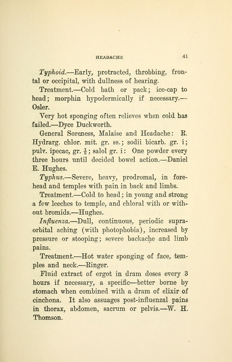 Typhoid.—Early, protracted, throbbing, fron- tal or occipital, with dullness of hearing. Treatment.—Cold bath or pack; ice-cap to head; morphin hypodermically if necessary.— Osier. Very hot sponging often relieves when cold has failed.—Dyce Duckworth. General Soreness, Malaise and Headache: E. Hydrarg. chlor. mit. gr. ss.; sodii bicarb, gr. i; pulv. ipecac, gr. ■£; salol gr. i: One powder every three hours until decided bowel action.—Daniel E. Hughes. Typhus.—Severe, heavy, prodromal, in fore- head and temples with pain in back and limbs. Treatment.—Cold to head; in young and strong a few leeches to temple, and chloral with or with- out bromids.—Hughes. Influenza.—Dull, continuous, periodic supra- orbital aching (with photophobia), increased by pressure or stooping; severe backache and limb pains. Treatment.—Hot water sponging of face, tem- ples and neck.—Einger. Fluid extract of ergot in dram doses every 3 hours if necessary, a specific—better borne by stomach when combined with a dram of elixir of cinchona. It also assuages post-influenzal pains in thorax, abdomen, sacrum or pelvis.—W. H. Thomson.