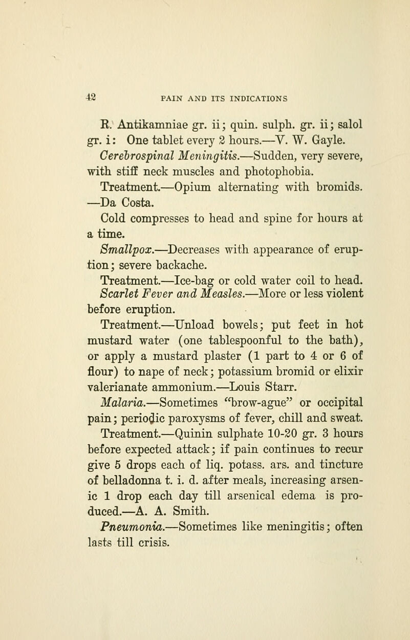 K. Antikamniae gr. ii; quin. sulph. gr. ii; salol gr. i: One tablet every 2 hours.—V. W. Gayle. Cerebrospinal Meningitis.—Sudden, very severe, with stiff neck muscles and photophobia. Treatment.—Opium alternating with bromids. —Da Costa. Cold compresses to head and spine for hours at a time. Smallpox.—Decreases with appearance of erup- tion; severe backache. Treatment.—Ice-bag or cold water coil to head. Scarlet Fever and Measles.—More or less violent before eruption. Treatment.—Unload bowels; put feet in hot mustard water (one tablespoonful to the bath), or apply a mustard plaster (1 part to 4 or 6 of flour) to nape of neck; potassium bromid or elixir valerianate ammonium.—Louis Starr. Malaria.—Sometimes ffbrow-ague or occipital pain; periodic paroxysms of fever, chill and sweat. Treatment.—Quinin sulphate 10-20 gr. 3 hours before expected attack; if pain continues to recur give 5 drops each of liq. potass, ars. and tincture of belladonna t. i. d. after meals, increasing arsen- ic 1 drop each day till arsenical edema is pro- duced.—A. A. Smith. Pneumonia.—Sometimes like meningitis; often lasts till crisis.