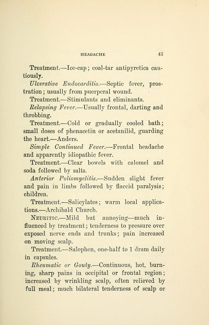 Treatment.—Ice-cap; coal-tar antipyretics cau- tiously. Ulcerative Endocarditis.—Septic fever, pros- tration ; usually from puerperal wound. Treatment.—Stimulants and eliminants. Relapsing Fever.—Usually frontal, darting and throbbing. Treatment.—Cold or gradually cooled bath; small doses of phenacetin or acetanilid, guarding the heart.—Anders. Simple Continued Fever.—Frontal headache and apparently idiopathic fever. Treatment.—Clear bowels with calomel and soda followed by salts. Anterior Poliomyelitis.—Sudden slight fever and pain in limbs followed by flaccid paralysis; children. Treatment.—Salicylates; warm local applica- tions.—Archibald Church. Neuritic.—Mild but annoying—much in- fluenced by treatment; tenderness to pressure over exposed nerve ends and trunks; pain increased on moving scalp. Treatment.—Salophen, one-half to 1 dram daily in capsules. Rheumatic or Gouty.—Continuous, hot, burn- ing, sharp pains in occipital or frontal region; increased by wrinkling scalp, often relieved by full meal; much bilateral tenderness of scalp or