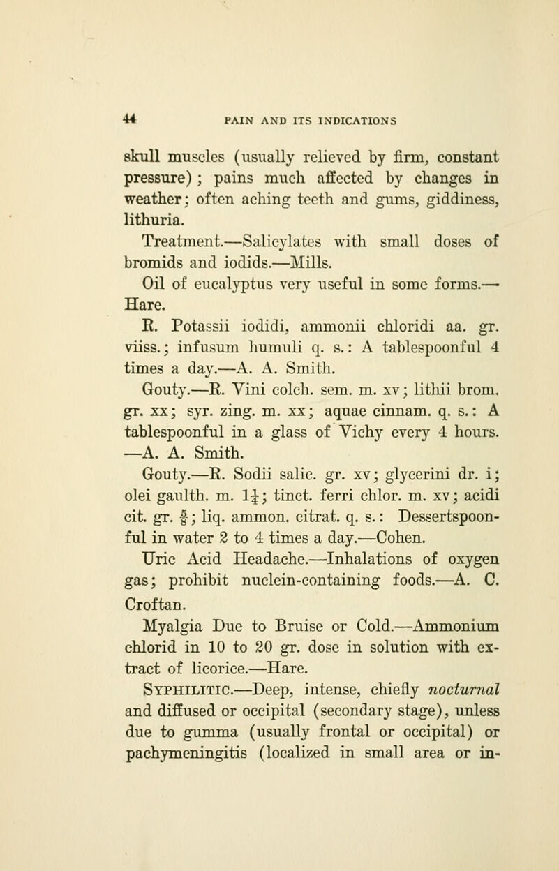 skull muscles (usually relieved by firm, constant pressure); pains much affected by changes in weather; often aching teeth and gums, giddiness, lithuria. Treatment.—Salicylates with small doses of bromids and iodids.—Mills. Oil of eucalyptus very useful in some forms.— Hare. R. Potassii iodidi, ammonii chloridi aa. gr. viiss.; infusum humuli q. s.: A tablespoonful 4 times a day.—A. A. Smith. Gouty.—R. Vini colch. sem. m. xv; lithii broni. gr. xx; syr. zing. m. xx; aquae cinnam. q. s.: A tablespoonful in a glass of Vichy every 4 hours. —A. A. Smith. Gouty.—R. Sodii salic. gr. xv; glycerini dr. i; olei gaulth. m. 14;; tinct. ferri chlor. m. xv; acidi cit. gr. £; liq. ammon. citrat. q. s.: Dessertspoon- ful in water 2 to 4 times a day.—Cohen. Uric Acid Headache.—Inhalations of oxygen gas; prohibit nuclein-containing foods.—A. C. Croftan. Myalgia Due to Bruise or Cold.—Ammonium chlorid in 10 to 20 gr. dose in solution with ex- tract of licorice.—Hare. Syphilitic.—Deep, intense, chiefly nocturnal and diffused or occipital (secondary stage), unless due to gumma (usually frontal or occipital) or pachymeningitis (localized in small area or in-