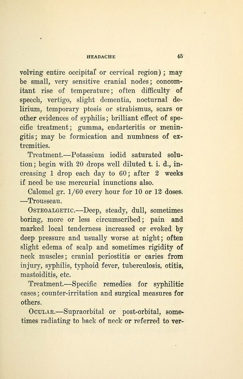 volving entire occipitaf or cervical region) ; may be small, very sensitive cranial nodes; concom- itant rise of temperature; often difficulty of speech, vertigo, slight dementia, nocturnal de- lirium, temporary ptosis or strabismus, scars or other evidences of syphilis; brilliant effect of spe- cific treatment; gumma, endarteritis or menin- gitis; may be formication and numbness of ex- tremities. Treatment.—Potassium iodid saturated solu- tion; begin with 20 drops well diluted t. i. d., in- creasing 1 drop each day to 60; after 2 weeks if need be use mercurial inunctions also. Calomel gr. 1/60 every hour for 10 or 12 doses. —Trousseau. Osteoalgetic.—Deep, steady, dull, sometimes boring, more or less circumscribed; pain and marked local tenderness increased or evoked by deep pressure and usually worse at night; often slight edema of scalp and sometimes rigidity of neck muscles; cranial periostitis or caries from injury, syphilis, typhoid fever, tuberculosis, otitis, mastoiditis, etc. Treatment.—Specific remedies for syphilitic cases; counter-irritation and surgical measures for others. Ocular.—Supraorbital or post-orbital, some- times radiating to back of neck or referred to ver-