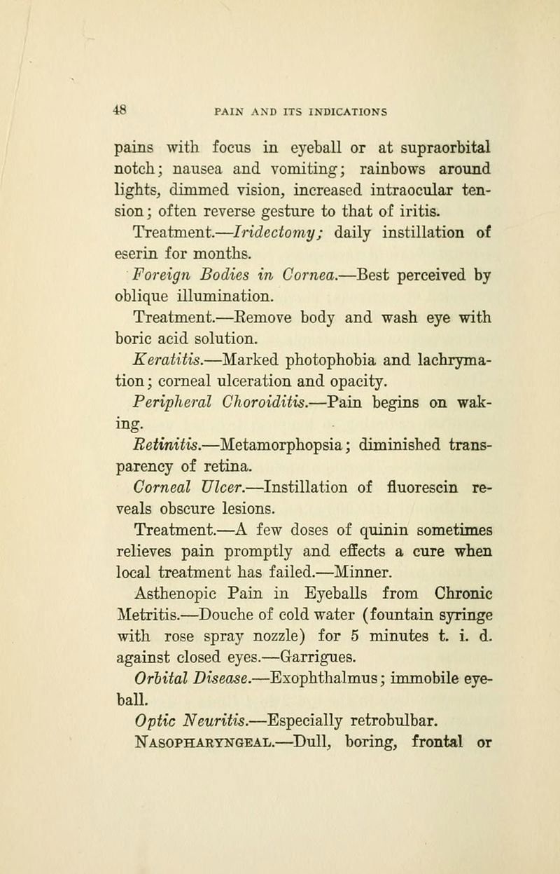 pains with focus in eyeball or at supraorbital notch; nausea and vomiting; rainbows around lights, dimmed vision, increased intraocular ten- sion ; often reverse gesture to that of iritis. Treatment.—Iridectomy; daily instillation of eserin for months. Foreign Bodies in Cornea.—Best perceived by oblique illumination. Treatment.—Eemove body and wash eye with boric acid solution. Keratitis.—Marked photophobia and lachryma- tion; corneal ulceration and opacity. Peripheral Choroiditis.—Pain begins on wak- ing. Retinitis.—Metamorphopsia; diminished trans- parency of retina. Corneal Ulcer.—Instillation of fluorescin re- veals obscure lesions. Treatment.—A few doses of quinin sometimes relieves pain promptly and effects a cure when local treatment has failed.—Minner. Asthenopic Pain in Eyeballs from Chronic Metritis.—Douche of cold water (fountain syringe with rose spray nozzle) for 5 minutes t. i. d. against closed eyes.—Garrigues. Orbital Disease.—Exophthalmus; immobile eye- ball. Optic Neuritis.—Especially retrobulbar. Nasopharyngeal.—Dull, boring, frontal or