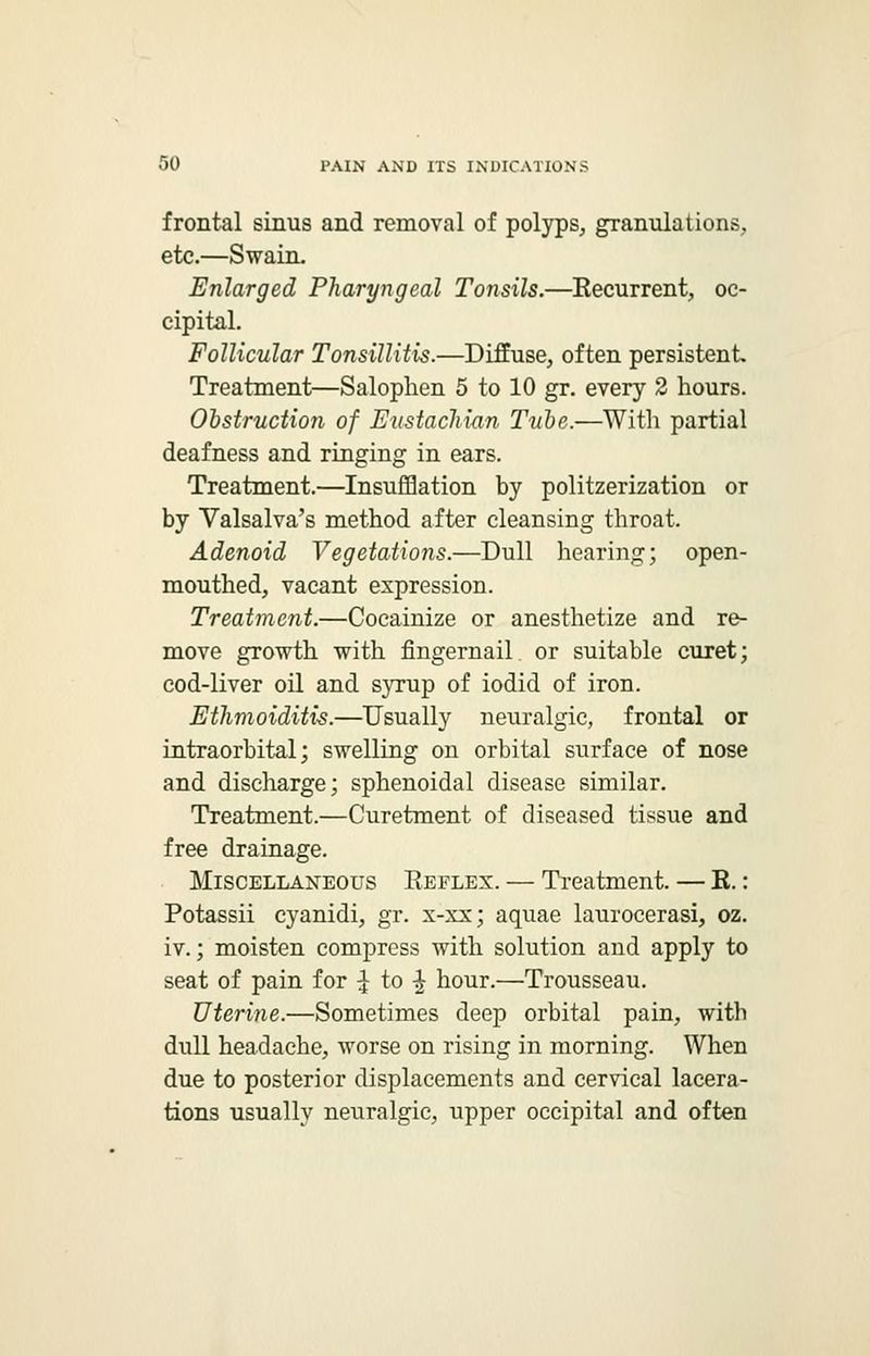 frontal sinus and removal of polyps, granulations, etc.—Swain. Enlarged Pharyngeal Tonsils.—Recurrent, oc- cipital. Follicular Tonsillitis.—Diffuse, often persistent Treatment—Salophen 5 to 10 gr. every 2 hours. Obstruction of Eustachian Tube.—With partial deafness and ringing in ears. Treatment.—Insufflation by politzerization or by Valsalva's method after cleansing throat. Adenoid Vegetations.—Dull hearing; open- mouthed, vacant expression. Treatment.—Cocainize or anesthetize and re- move growth with fingernail or suitable curet; cod-liver oil and syrup of iodid of iron. Etlimoiditis.—Usually neuralgic, frontal or intraorbital; swelling on orbital surface of nose and discharge; sphenoidal disease similar. Treatment.—Curetment of diseased tissue and free drainage. Miscellaneous Reflex. — Treatment. — R. : Potassii cyanidi, gr. x-xx; aquae laurocerasi, oz. iv.; moisten compress with solution and apply to seat of pain for ^ to ^ hour.—Trousseau. Uterine.—Sometimes deep orbital pain, with dull headache, worse on rising in morning. When due to posterior displacements and cervical lacera- tions usually neuralgic, upper occipital and often