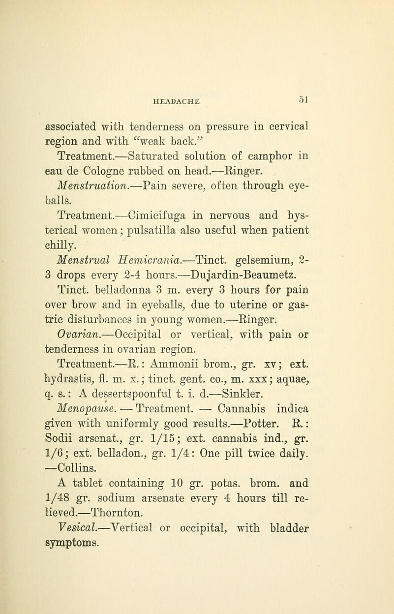 associated with tenderness on pressure in cervical region and with weak back/' Treatment.—Saturated solution of camphor in eau de Cologne rubbed on head.—Kinger. Menstruation.—Pain severe, often through eye- balls. Treatment.—Cimicifuga in nervous and hys- terical women; pulsatilla also useful when patient chilly. Menstrual Hemicrania.—Tinct. gelsemium, 2- 3 drops every 2-4 hours.—Dujardin-Beaumetz. Tinct. belladonna 3 m. every 3 hours for pain over brow and in eyeballs, due to uterine or gas- tric disturbances in young women.—Einger. Ovarian.—Occipital or vertical, with pain or tenderness in ovarian region. Treatment.—E.: Ammonii brom., gr. xv; ext. hydrastis, fl. m. x.; tinct. gent, co., m. xxx; aquae, q. s.: A dessertspoonful t. i. d.—Sinkler. Menopause. — Treatment. — Cannabis indica given with uniformly good results.—Potter. E.: Sodii arsenat., gr. 1/15; ext. cannabis ind., gr. 1/6; ext. belladon., gr. 1/4: One pill twice daily. —Collins. A tablet containing 10 gr. potas. brom. and 1/48 gr. sodium arsenate every 4 hours till re- lieved.—Thornton. Vesical.—Vertical or occipital, with bladder symptoms.