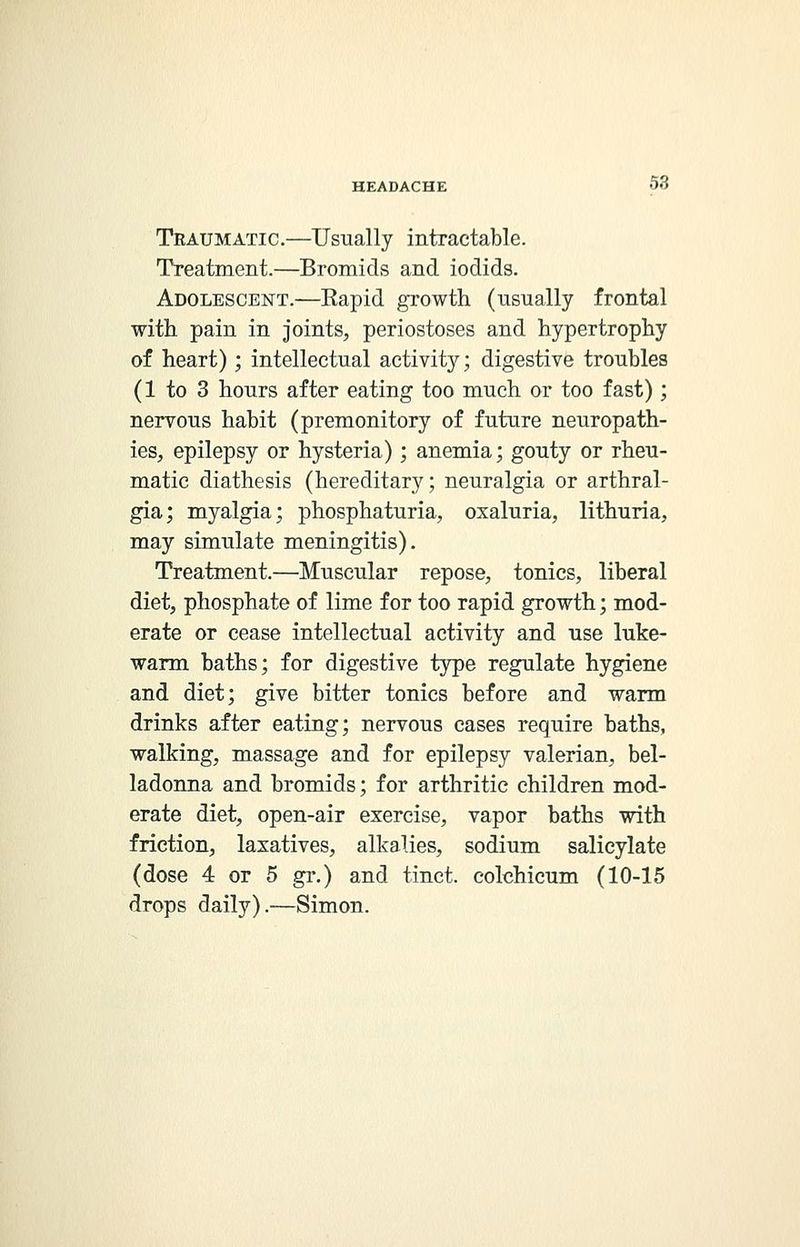 Traumatic.—Usually intractable. Treatment.—Bromids and iodids. Adolescent.—Eapid growth (usually frontal with pain in joints, periostoses and hypertrophy of heart); intellectual activity; digestive troubles (1 to 3 hours after eating too much or too fast) ; nervous habit (premonitory of future neuropath- ies, epilepsy or hysteria); anemia; gouty or rheu- matic diathesis (hereditary; neuralgia or arthral- gia; myalgia; phosphaturia, oxaluria, lithuria, may simulate meningitis). Treatment.—Muscular repose, tonics, liberal diet, phosphate of lime for too rapid growth; mod- erate or cease intellectual activity and use luke- warm baths; for digestive type regulate hygiene and diet; give bitter tonics before and warm drinks after eating; nervous cases require baths, walking, massage and for epilepsy valerian, bel- ladonna and bromids; for arthritic children mod- erate diet, open-air exercise, vapor baths with friction, laxatives, alkalies, sodium salicylate (dose 4 or 5 gr.) and tinct. colchicum (10-15 drops daily).—Simon.