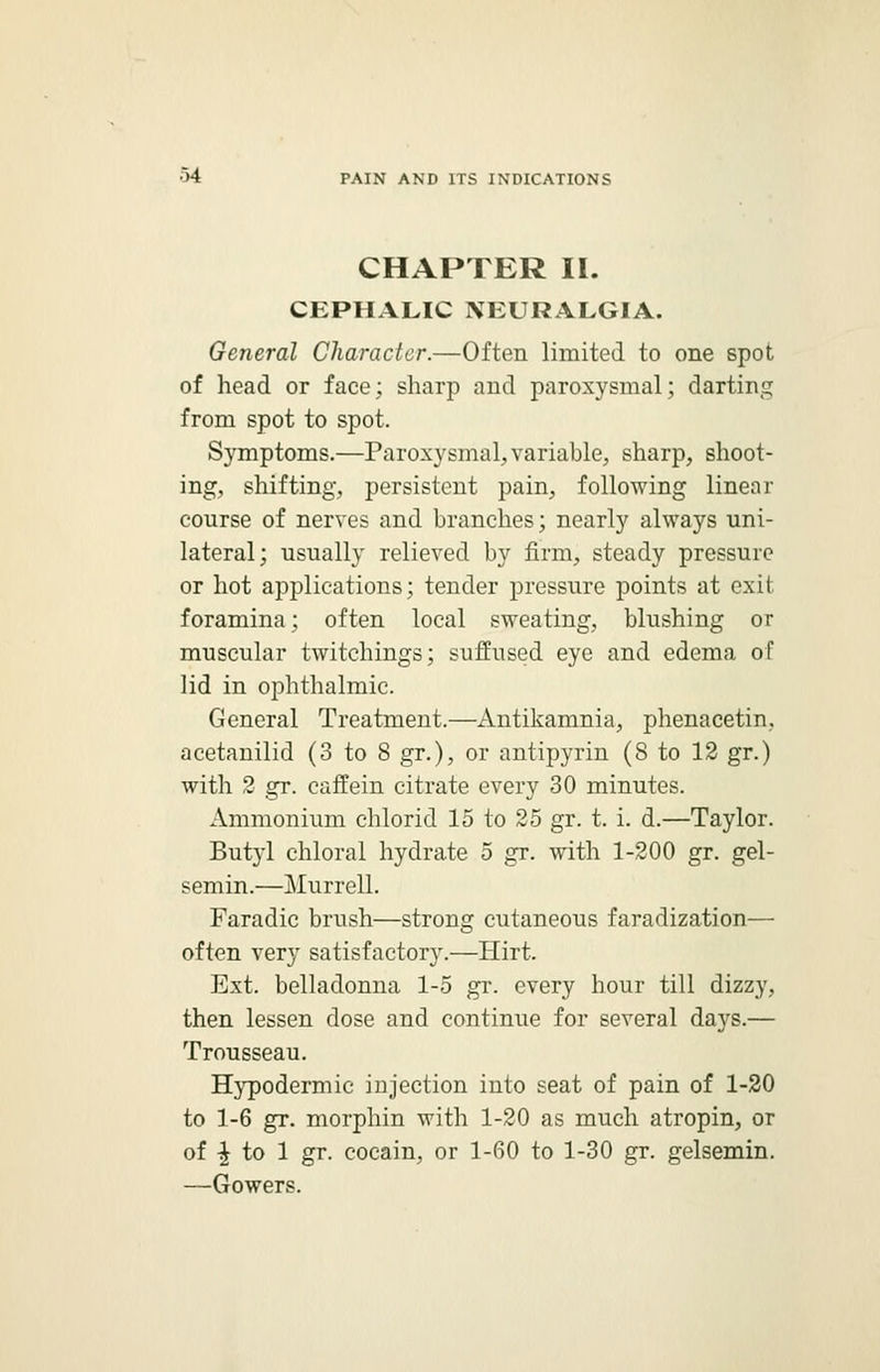 CHAPTER II. CEPHALIC NEURALGIA. General Character.—Often limited to one spot of head or face; sharp and paroxysmal; darting from spot to spot. Symptoms.—Paroxysmal, variable, sharp, shoot- ing, shifting, persistent pain, following linear course of nerves and branches; nearly always uni- lateral; usually relieved by firm, steady pressure or hot applications; tender pressure points at exit foramina; often local sweating, blushing or muscular twitchings; suffused eye and edema of lid in ophthalmic. General Treatment.—Antikamnia, phenacetim acetanilid (3 to 8 gr.), or antipyrin (8 to 12 gr.) with 2 gr. caffein citrate every 30 minutes. Ammonium chlorid 15 to 25 gr. t. i. d.—Taylor. Butyl chloral hydrate 5 gr. with 1-200 gr. gel- semin.—Murrell. Faradic brush—strong cutaneous faradization— often very satisfactory.—Hirt. Ext. belladonna 1-5 gr. every hour till dizzy, then lessen dose and continue for several days.— Trousseau. Hypodermic injection into seat of pain of 1-20 to 1-6 gr. morphin with 1-20 as much atropin, or of | to 1 gr. cocain, or 1-60 to 1-30 gr. gelsemin. —Gowers.