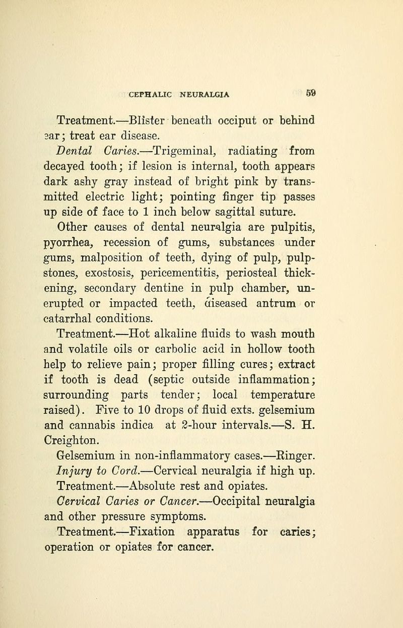 Treatment.—Blister beneath occiput or behind sar; treat ear disease. Dental Caries.—Trigeminal, radiating from decayed tooth; if lesion is internal, tooth appears dark ashy gray instead of bright pink by trans- mitted electric light; pointing finger tip passes up side of face to 1 inch below sagittal suture. Other causes of dental neuralgia are pulpitis, pyorrhea, recession of gums, substances under gums, malposition of teeth, dying of pulp, pulp- stones, exostosis, pericementitis, periosteal thick- ening, secondary dentine in pulp chamber, un- erupted or impacted teeth, uiseased antrum or catarrhal conditions. Treatment.—Hot alkaline fluids to wash mouth and volatile oils or carbolic acid in hollow tooth help to relieve pain; proper filling cures; extract if tooth is dead (septic outside inflammation; surrounding parts tender; local temperature raised). Five to 10 drops of fluid exts. gelsemium and cannabis indica at 2-hour intervals.—S. H. Creighton. Gelsemium in non-inflammatory cases.—Einger. Injury to Cord.—Cervical neuralgia if high up. Treatment.—Absolute rest and opiates. Cervical Caries or Cancer.—Occipital neuralgia and other pressure symptoms. Treatment.—Fixation apparatus for caries; operation or opiates for cancer.