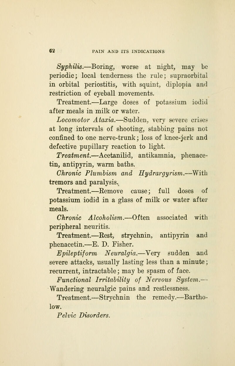 Syphilis.—Boring, worse at night, may be periodic; local tenderness the rule; supraorbital in orbital periostitis, with squint, diplopia and restriction of eyeball movements. Treatment.—Large doses of potassium iodid after meals in milk or water. Locomotor Ataxia.—Sudden, very severe crises at long intervals of shooting, stabbing pains not confined to one nerve-trunk; loss of knee-jerk and defective pupillary reaction to light. Treatment.—Acetanilid, antikamnia, phenace- tin, antipyrin, warm baths. Chronic Plumbism and Hydrargyrism.—With tremors and paralysis.. Treatment.—Remove cause; full doses of potassium iodid in a glass of milk or water after meals. Chronic Alcoholism.—Often associated with peripheral neuritis. Treatment.—Rest, strychnin, antipyrin and phenacetin.—E. D. Fisher. Epileptiform Neuralgia.—Very sudden and severe attacks, usually lasting less than a minute; recurrent, intractable; may be spasm of face. Functional Irritability of Nervous System.— Wandering neuralgic pains and restlessness. Treatment.—Strychnin the remedy.—Bartho- low. Pelvic Disorders.