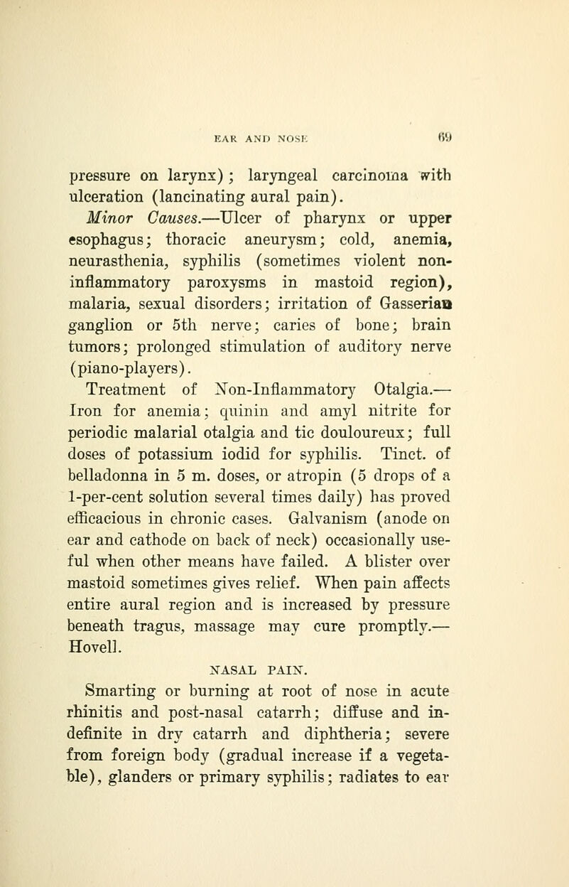 pressure on larynx) ; laryngeal carcinoma with ulceration (lancinating aural pain). Minor Causes.—Ulcer of pharynx or upper esophagus; thoracic aneurysm; cold, anemia, neurasthenia, syphilis (sometimes violent non- inflammatory paroxysms in mastoid region), malaria, sexual disorders; irritation of Gasseriaa ganglion or 5th nerve; caries of bone; brain tumors; prolonged stimulation of auditory nerve (piano-players). Treatment of Xon-Inflammatory Otalgia.— Iron for anemia; quinin and amyl nitrite for periodic malarial otalgia and tic douloureux; full doses of potassium iodid for syphilis. Tinct. of belladonna in 5 m. doses, or atropin (5 drops of a 1-per-cent solution several times daily) has proved efficacious in chronic cases. Galvanism (anode on ear and cathode on back of neck) occasionally use- ful when other means have failed. A blister over mastoid sometimes gives relief. When pain affects entire aural region and is increased by pressure beneath tragus, massage may cure promptly.— Hovel!. NASAL PAIN. Smarting or burning at root of nose in acute rhinitis and post-nasal catarrh; diffuse and in- definite in dry catarrh and diphtheria; severe from foreign body (gradual increase if a vegeta- ble), glanders or primary syphilis; radiates to ear