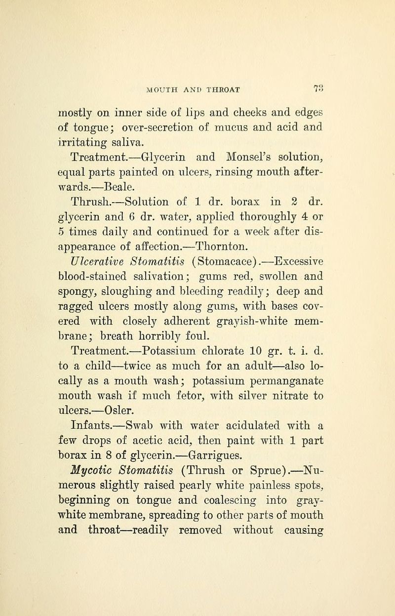 mostly on inner side of lips and cheeks and edges of tongue; over-secretion of mucus and acid and irritating saliva. Treatment.—Glycerin and Monsel's solution, equal parts painted on ulcers, rinsing mouth after- wards.—Beale. Thrush.—Solution of 1 dr. borax in 2 dr. glycerin and 6 dr. water, applied thoroughly 4 or 5 times daily and continued for a week after dis- appearance of affection.—Thornton. Ulcerative Stomatitis (Stomacace).—Excessive blood-stained salivation; gums red, swollen and spongy, sloughing and bleeding readily; deep and ragged ulcers mostly along gums, with bases cov- ered with closely adherent grayish-white mem- brane; breath horribly foul. Treatment.—Potassium chlorate 10 gr. t. i. d. to a child—twice as much for an adult—also lo- cally as a mouth wash; potassium permanganate mouth wash if much fetor, with silver nitrate to ulcers.—Osier. Infants.—Swab with water acidulated with a few drops of acetic acid, then paint with 1 part borax in 8 of glycerin.—Garrigues. Mycotic Stomatitis (Thrush or Sprue).—Nu- merous slightly raised pearly white painless spots, beginning on tongue and coalescing into gray- white membrane, spreading to other parts of mouth and throat—readily removed without causing
