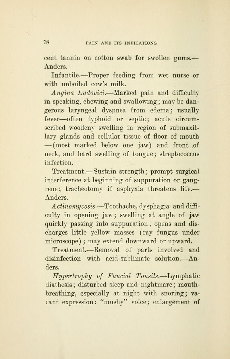cent tannin on cotton swab for swollen gums.— Anders. Infantile.—Proper feeding from wet nurse or with unboiled cow's milk. Angina Ludovici.—Marked pain and difficulty in speaking, chewing and swallowing; may be dan- gerous laryngeal dyspnea from edema; usually fever—often typhoid or septic; acute circum- scribed woodeny swelling in region of submaxil- lary glands and cellular tissue of floor of mouth — (most marked below one jaw) and front of neck, and hard swelling of tongue; streptococcus infection. Treatment.—Sustain strength; prompt surgical interference at beginning of suppuration or gang- rene; tracheotomy if asphyxia threatens life.— Anders. Actinomycosis.—Toothache, dysphagia and diffi- culty in opening jaw; swelling at angle of jaw quickly passing into suppuration; opens and dis- charges little yellow masses (ray fungus under microscope); may extend downward or upward. Treatment.—Eemoval of parts involved and disinfection with acid-sublimate solution.—An- ders. Hypertrophy of Faucial Tonsils.—Lymphatic diathesis; disturbed sleep and nightmare; mouth- breathing, especially at night with snoring; va- cant expression; mushy voice; enlargement of