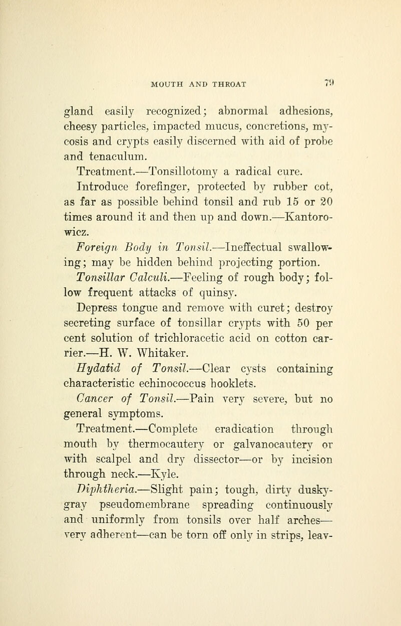 gland easily recognized; abnormal adhesions, cheesy particles, impacted mucus, concretions, my- cosis and crypts easily discerned with aid of probe and tenaculum. Treatment.—Tonsillotomy a radical cure. Introduce forefinger, protected by rubber cot, as far as possible behind tonsil and rub 15 or 20 times around it and then up and down.—Kantoro- wicz. Foreign Body in Tonsil.—Ineffectual swallow- ing; may be hidden behind projecting portion. Tonsillar Calculi.—Feeling of rough body; fol- low frequent attacks of quinsy. Depress tongue and remove with curet; destroy secreting surface of tonsillar crypts with 50 per cent solution of trichloracetic acid on cotton car- rier.—H. W. Whitaker. Hydatid of Tonsil.—Clear cysts containing characteristic echinococcus hooklets. Cancer of Tonsil.—Pain very severe, but no general symptoms. Treatment.—Complete eradication through mouth by thermocautery or galvanocautery or with scalpel and dry dissector—or by incision through neck.—Kyle. Diphtheria.—Slight pain; tough, dirty dusky- gray pseudomembrane spreading continuously and uniformly from tonsils over half arches— very adherent—can be torn off only in strips, leav-