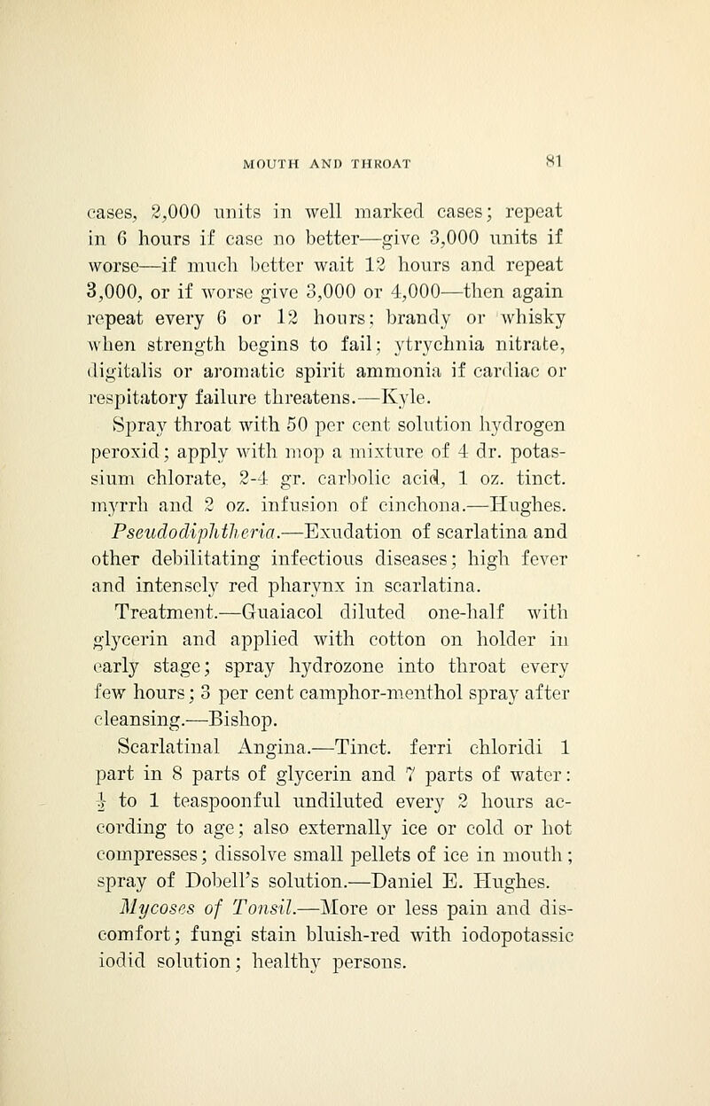 eases, 2,000 units in well marked cases; repeat in G hours if case no better—give 3,000 units if worse—if much better wait 12 hours and repeat 3,000, or if worse give 3,000 or 4,000—then again repeat every 6 or 12 hours; brandy or whisky when strength begins to fail; ytrychnia nitrate, digitalis or aromatic spirit ammonia if cardiac or respitatory failure threatens.—Kyle. Spray throat with 50 per cent solution hydrogen peroxid; apply with mop a mixture of 4 dr. potas- sium chlorate, 2-4 gr. carbolic acid, 1 oz. tinct. myrrh and 2 oz. infusion of cinchona.—Hughes. Pseudodiplitheria.—Exudation of scarlatina and other debilitating infectious diseases; high fever and intensely red pharynx in scarlatina. Treatment.—Guaiacol diluted one-half with glycerin and applied with cotton on holder in early stage; spray hydrozone into throat every few hours; 3 per cent camphor-menthol spray after cleansing.—Bishop. Scarlatinal Angina.—Tinct. ferri chloridi 1 part in 8 parts of glycerin and 7 parts of water: } to 1 teaspoonful undiluted every 2 hours ac- cording to age; also externally ice or cold or hot compresses; dissolve small pellets of ice in mouth ; spray of Dobell's solution.—Daniel E. Hughes. Mycoses of Tonsil.—More or less pain and dis- comfort; fungi stain bluish-red with iodopotassic iodid solution; healthy persons.