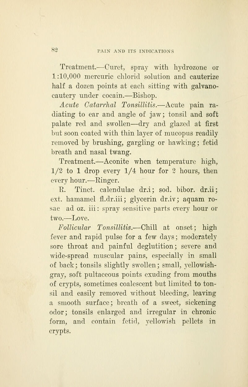 Treatment.—Curct, spray with hydro-zone or 1:10,000 mercuric chloric! solution and cauterize half a dozen points at each sitting with galvano- cautery under cocain.—Bishop. Acute Catarrhal Tonsillitis.—Acute pain ra- diating to ear and angle of jaw; tonsil and soft palate red and swollen—dry and glazed at first but soon coated with thin layer of mucopus readily removed by brushing, gargling or hawking; fetid breath and nasal twang. Treatment.—Aconite when temperature high, 1/2 to 1 drop every 1/4 hour for ? hours, then every hour.—Einger. H. Tinct. calendulae dr.i; sod. bibor. dr.ii; ext. hamamel fl.dr.iii; glycerin dr.iv; aquam ro- sae ad oz. iii: spray sensitive parts every hour or two.—Love. Follicular Tonsillitis.—Chill at onset; high fever and rapid pulse for a few days; moderately sore throat and painful deglutition; severe and wide-spread muscular pains, especially in small of hack; tonsils slightly swollen; small, yellowish- gray, soft pultaceous points exuding from mouths of crypts, sometimes coalcscent but limited to ton- sil and easily removed without bleeding, leaving a smooth surface; breath of a sweet, sickening odor; tonsils enlarged and irregular in chronic form, and contain fetid, yellowish pellets in crypts.